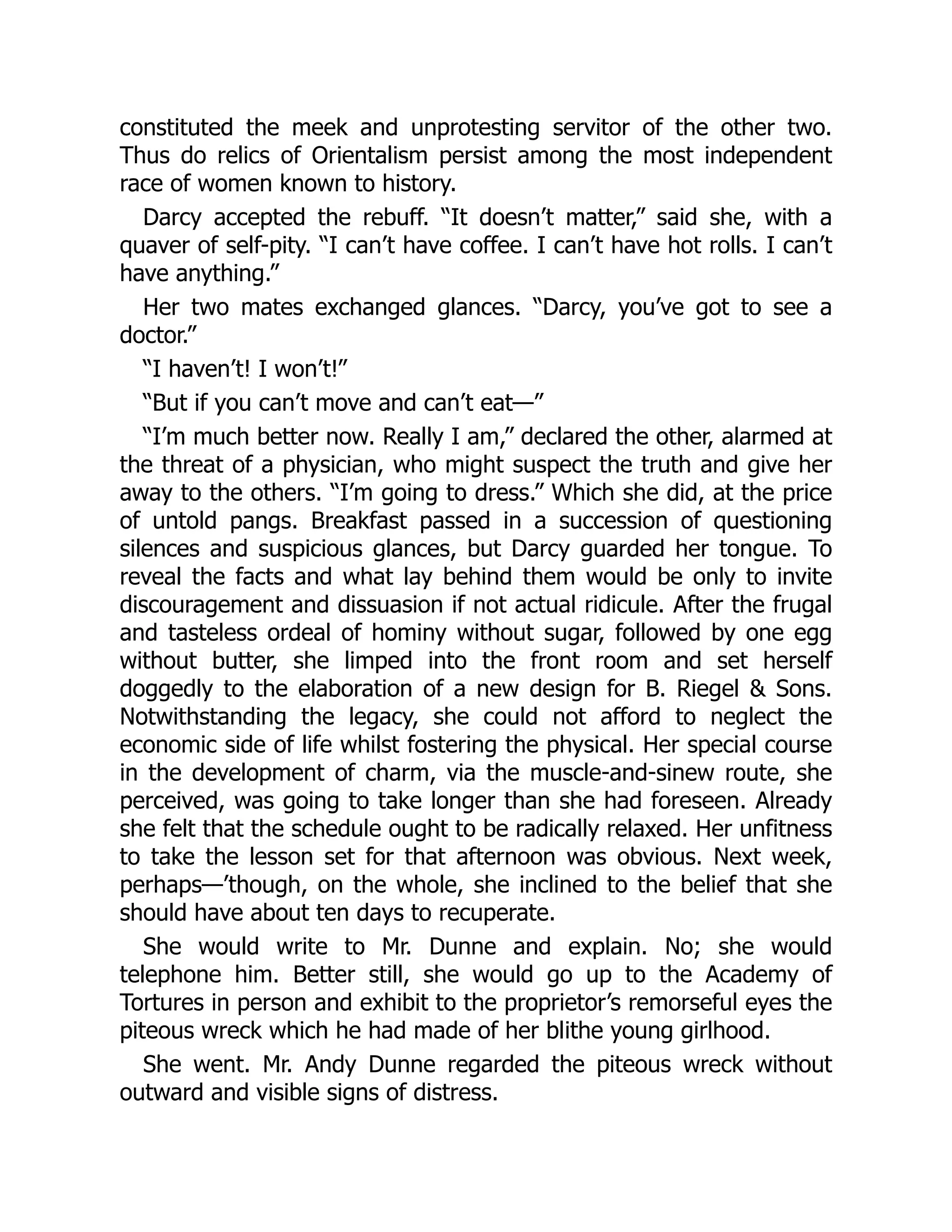 constituted the meek and unprotesting servitor of the other two.
Thus do relics of Orientalism persist among the most independent
race of women known to history.
Darcy accepted the rebuff. “It doesn’t matter,” said she, with a
quaver of self-pity. “I can’t have coffee. I can’t have hot rolls. I can’t
have anything.”
Her two mates exchanged glances. “Darcy, you’ve got to see a
doctor.”
“I haven’t! I won’t!”
“But if you can’t move and can’t eat—”
“I’m much better now. Really I am,” declared the other, alarmed at
the threat of a physician, who might suspect the truth and give her
away to the others. “I’m going to dress.” Which she did, at the price
of untold pangs. Breakfast passed in a succession of questioning
silences and suspicious glances, but Darcy guarded her tongue. To
reveal the facts and what lay behind them would be only to invite
discouragement and dissuasion if not actual ridicule. After the frugal
and tasteless ordeal of hominy without sugar, followed by one egg
without butter, she limped into the front room and set herself
doggedly to the elaboration of a new design for B. Riegel & Sons.
Notwithstanding the legacy, she could not afford to neglect the
economic side of life whilst fostering the physical. Her special course
in the development of charm, via the muscle-and-sinew route, she
perceived, was going to take longer than she had foreseen. Already
she felt that the schedule ought to be radically relaxed. Her unfitness
to take the lesson set for that afternoon was obvious. Next week,
perhaps—’though, on the whole, she inclined to the belief that she
should have about ten days to recuperate.
She would write to Mr. Dunne and explain. No; she would
telephone him. Better still, she would go up to the Academy of
Tortures in person and exhibit to the proprietor’s remorseful eyes the
piteous wreck which he had made of her blithe young girlhood.
She went. Mr. Andy Dunne regarded the piteous wreck without
outward and visible signs of distress.
 