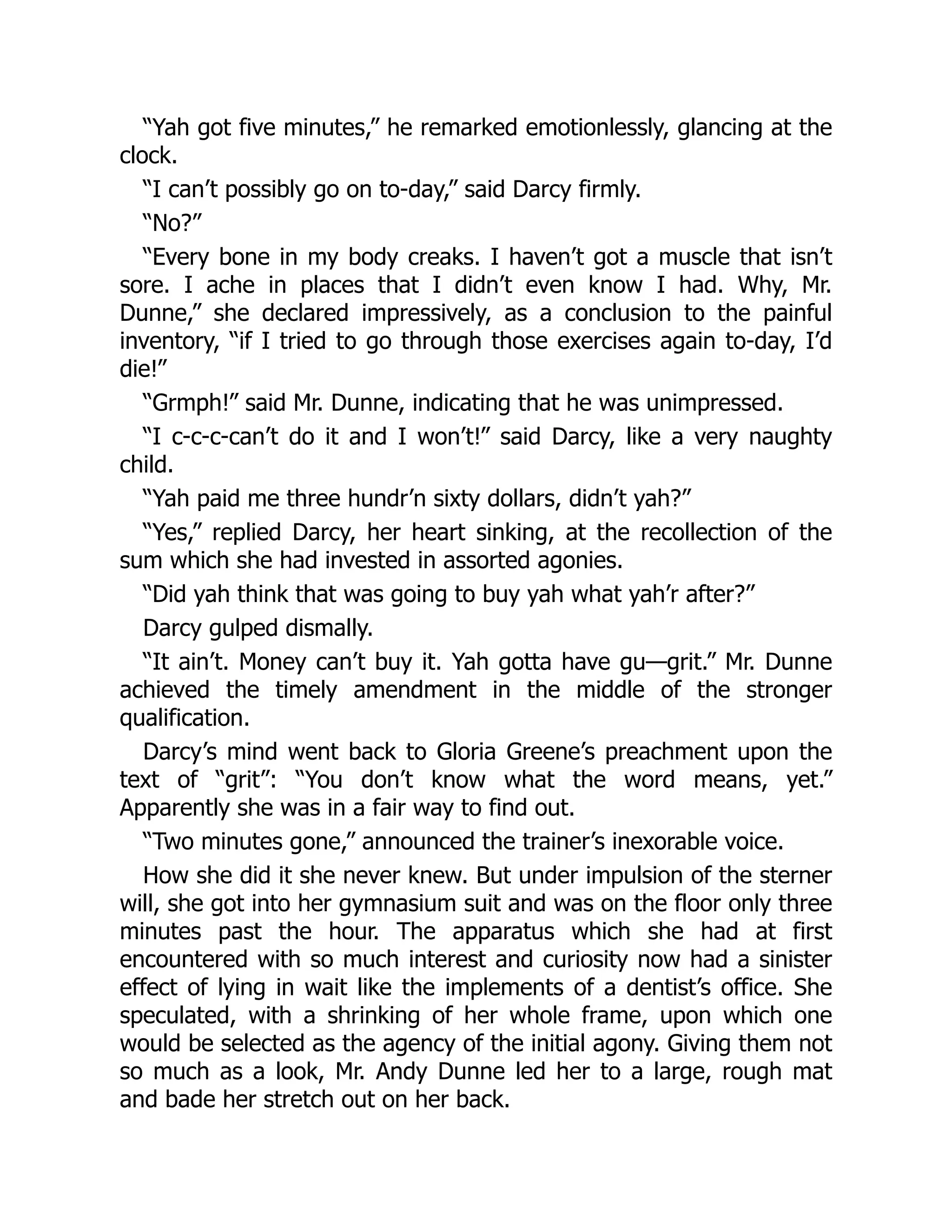 “Yah got five minutes,” he remarked emotionlessly, glancing at the
clock.
“I can’t possibly go on to-day,” said Darcy firmly.
“No?”
“Every bone in my body creaks. I haven’t got a muscle that isn’t
sore. I ache in places that I didn’t even know I had. Why, Mr.
Dunne,” she declared impressively, as a conclusion to the painful
inventory, “if I tried to go through those exercises again to-day, I’d
die!”
“Grmph!” said Mr. Dunne, indicating that he was unimpressed.
“I c-c-c-can’t do it and I won’t!” said Darcy, like a very naughty
child.
“Yah paid me three hundr’n sixty dollars, didn’t yah?”
“Yes,” replied Darcy, her heart sinking, at the recollection of the
sum which she had invested in assorted agonies.
“Did yah think that was going to buy yah what yah’r after?”
Darcy gulped dismally.
“It ain’t. Money can’t buy it. Yah gotta have gu—grit.” Mr. Dunne
achieved the timely amendment in the middle of the stronger
qualification.
Darcy’s mind went back to Gloria Greene’s preachment upon the
text of “grit”: “You don’t know what the word means, yet.”
Apparently she was in a fair way to find out.
“Two minutes gone,” announced the trainer’s inexorable voice.
How she did it she never knew. But under impulsion of the sterner
will, she got into her gymnasium suit and was on the floor only three
minutes past the hour. The apparatus which she had at first
encountered with so much interest and curiosity now had a sinister
effect of lying in wait like the implements of a dentist’s office. She
speculated, with a shrinking of her whole frame, upon which one
would be selected as the agency of the initial agony. Giving them not
so much as a look, Mr. Andy Dunne led her to a large, rough mat
and bade her stretch out on her back.
 
