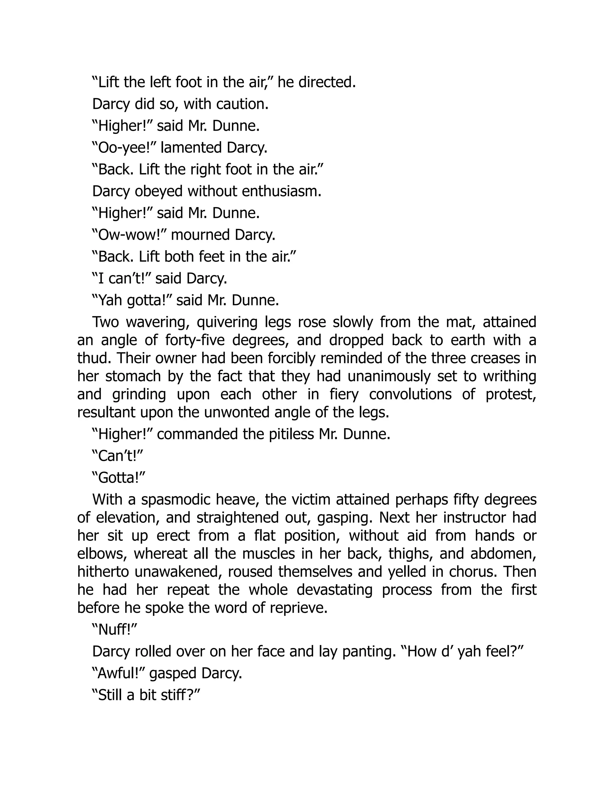 “Lift the left foot in the air,” he directed.
Darcy did so, with caution.
“Higher!” said Mr. Dunne.
“Oo-yee!” lamented Darcy.
“Back. Lift the right foot in the air.”
Darcy obeyed without enthusiasm.
“Higher!” said Mr. Dunne.
“Ow-wow!” mourned Darcy.
“Back. Lift both feet in the air.”
“I can’t!” said Darcy.
“Yah gotta!” said Mr. Dunne.
Two wavering, quivering legs rose slowly from the mat, attained
an angle of forty-five degrees, and dropped back to earth with a
thud. Their owner had been forcibly reminded of the three creases in
her stomach by the fact that they had unanimously set to writhing
and grinding upon each other in fiery convolutions of protest,
resultant upon the unwonted angle of the legs.
“Higher!” commanded the pitiless Mr. Dunne.
“Can’t!”
“Gotta!”
With a spasmodic heave, the victim attained perhaps fifty degrees
of elevation, and straightened out, gasping. Next her instructor had
her sit up erect from a flat position, without aid from hands or
elbows, whereat all the muscles in her back, thighs, and abdomen,
hitherto unawakened, roused themselves and yelled in chorus. Then
he had her repeat the whole devastating process from the first
before he spoke the word of reprieve.
“Nuff!”
Darcy rolled over on her face and lay panting. “How d’ yah feel?”
“Awful!” gasped Darcy.
“Still a bit stiff?”
 