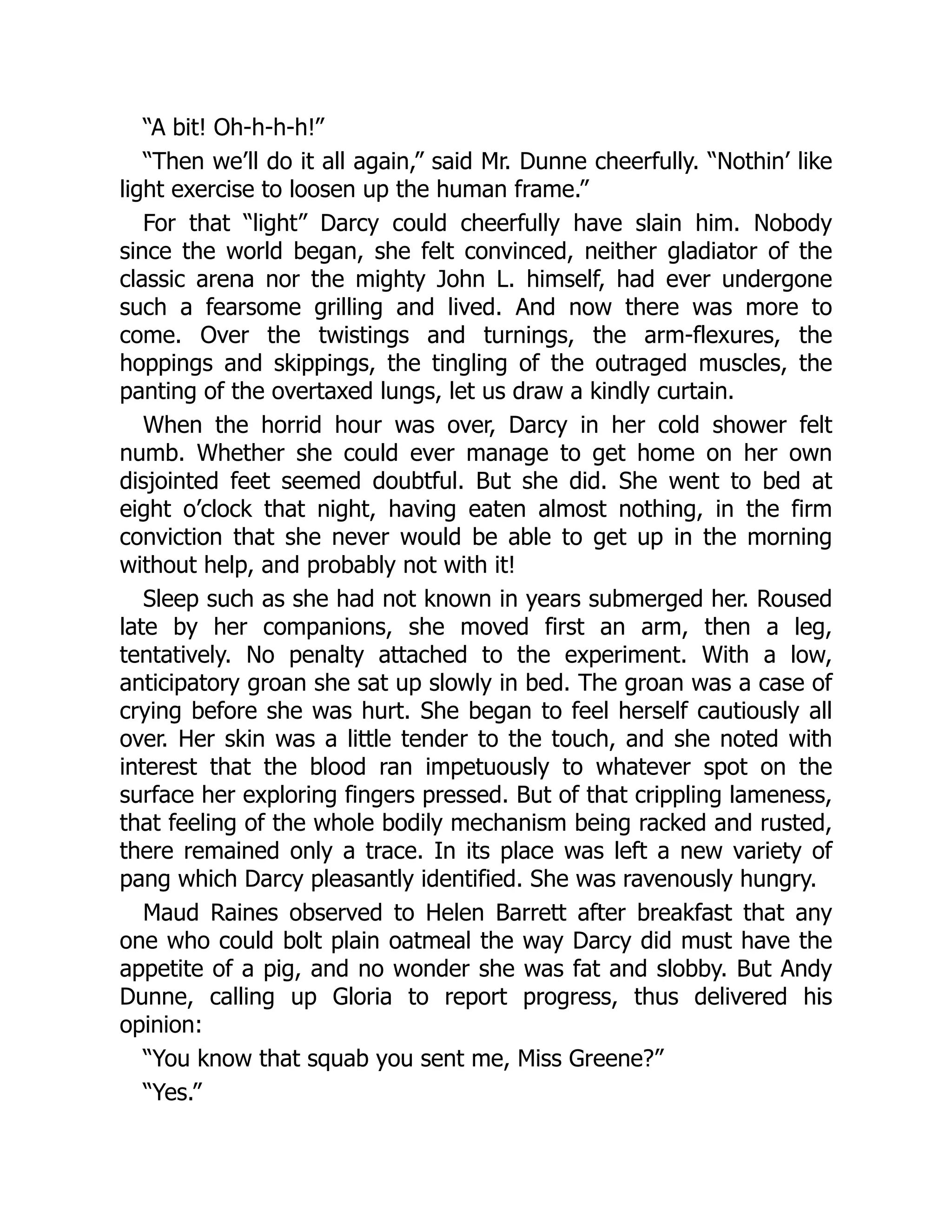 “A bit! Oh-h-h-h!”
“Then we’ll do it all again,” said Mr. Dunne cheerfully. “Nothin’ like
light exercise to loosen up the human frame.”
For that “light” Darcy could cheerfully have slain him. Nobody
since the world began, she felt convinced, neither gladiator of the
classic arena nor the mighty John L. himself, had ever undergone
such a fearsome grilling and lived. And now there was more to
come. Over the twistings and turnings, the arm-flexures, the
hoppings and skippings, the tingling of the outraged muscles, the
panting of the overtaxed lungs, let us draw a kindly curtain.
When the horrid hour was over, Darcy in her cold shower felt
numb. Whether she could ever manage to get home on her own
disjointed feet seemed doubtful. But she did. She went to bed at
eight o’clock that night, having eaten almost nothing, in the firm
conviction that she never would be able to get up in the morning
without help, and probably not with it!
Sleep such as she had not known in years submerged her. Roused
late by her companions, she moved first an arm, then a leg,
tentatively. No penalty attached to the experiment. With a low,
anticipatory groan she sat up slowly in bed. The groan was a case of
crying before she was hurt. She began to feel herself cautiously all
over. Her skin was a little tender to the touch, and she noted with
interest that the blood ran impetuously to whatever spot on the
surface her exploring fingers pressed. But of that crippling lameness,
that feeling of the whole bodily mechanism being racked and rusted,
there remained only a trace. In its place was left a new variety of
pang which Darcy pleasantly identified. She was ravenously hungry.
Maud Raines observed to Helen Barrett after breakfast that any
one who could bolt plain oatmeal the way Darcy did must have the
appetite of a pig, and no wonder she was fat and slobby. But Andy
Dunne, calling up Gloria to report progress, thus delivered his
opinion:
“You know that squab you sent me, Miss Greene?”
“Yes.”
 