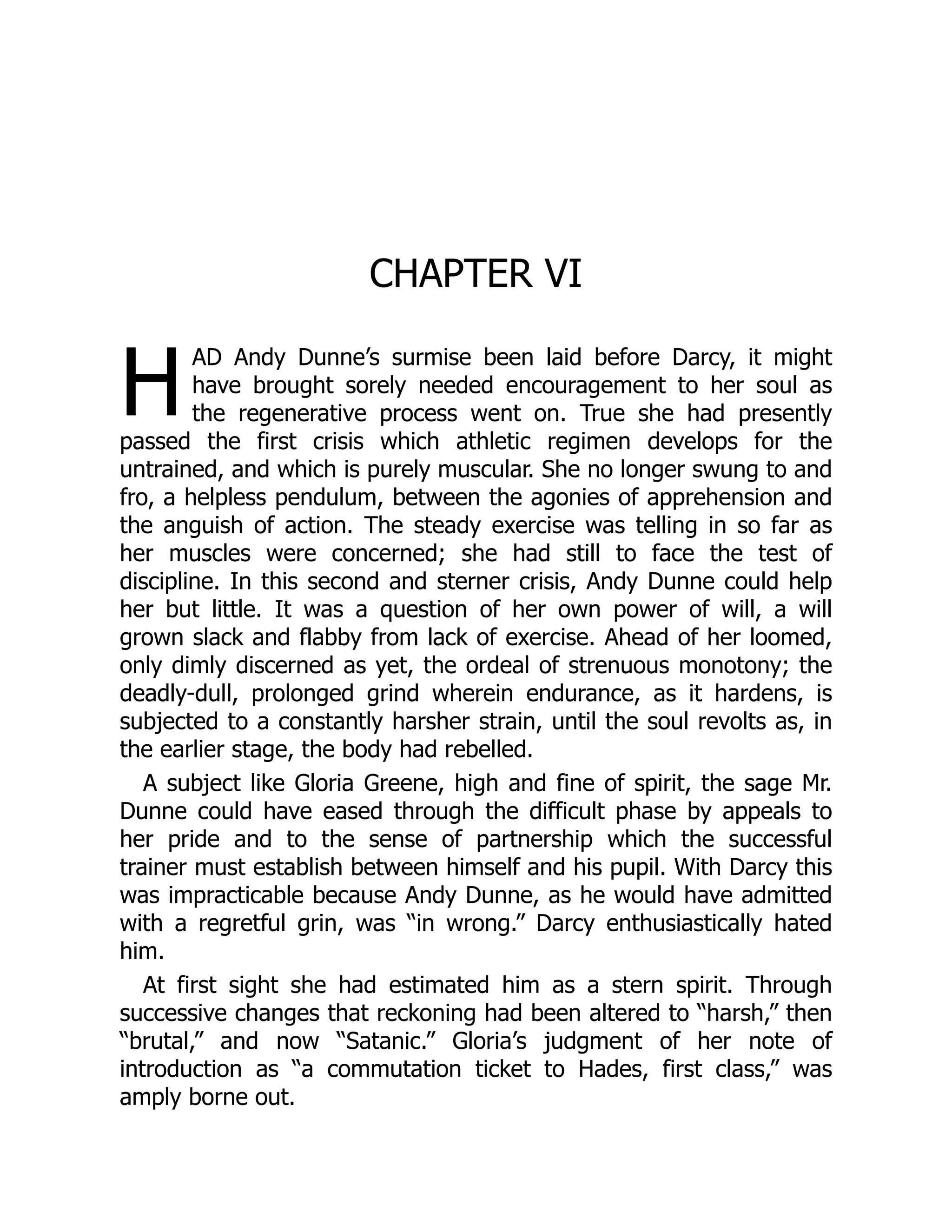 H
CHAPTER VI
AD Andy Dunne’s surmise been laid before Darcy, it might
have brought sorely needed encouragement to her soul as
the regenerative process went on. True she had presently
passed the first crisis which athletic regimen develops for the
untrained, and which is purely muscular. She no longer swung to and
fro, a helpless pendulum, between the agonies of apprehension and
the anguish of action. The steady exercise was telling in so far as
her muscles were concerned; she had still to face the test of
discipline. In this second and sterner crisis, Andy Dunne could help
her but little. It was a question of her own power of will, a will
grown slack and flabby from lack of exercise. Ahead of her loomed,
only dimly discerned as yet, the ordeal of strenuous monotony; the
deadly-dull, prolonged grind wherein endurance, as it hardens, is
subjected to a constantly harsher strain, until the soul revolts as, in
the earlier stage, the body had rebelled.
A subject like Gloria Greene, high and fine of spirit, the sage Mr.
Dunne could have eased through the difficult phase by appeals to
her pride and to the sense of partnership which the successful
trainer must establish between himself and his pupil. With Darcy this
was impracticable because Andy Dunne, as he would have admitted
with a regretful grin, was “in wrong.” Darcy enthusiastically hated
him.
At first sight she had estimated him as a stern spirit. Through
successive changes that reckoning had been altered to “harsh,” then
“brutal,” and now “Satanic.” Gloria’s judgment of her note of
introduction as “a commutation ticket to Hades, first class,” was
amply borne out.
 