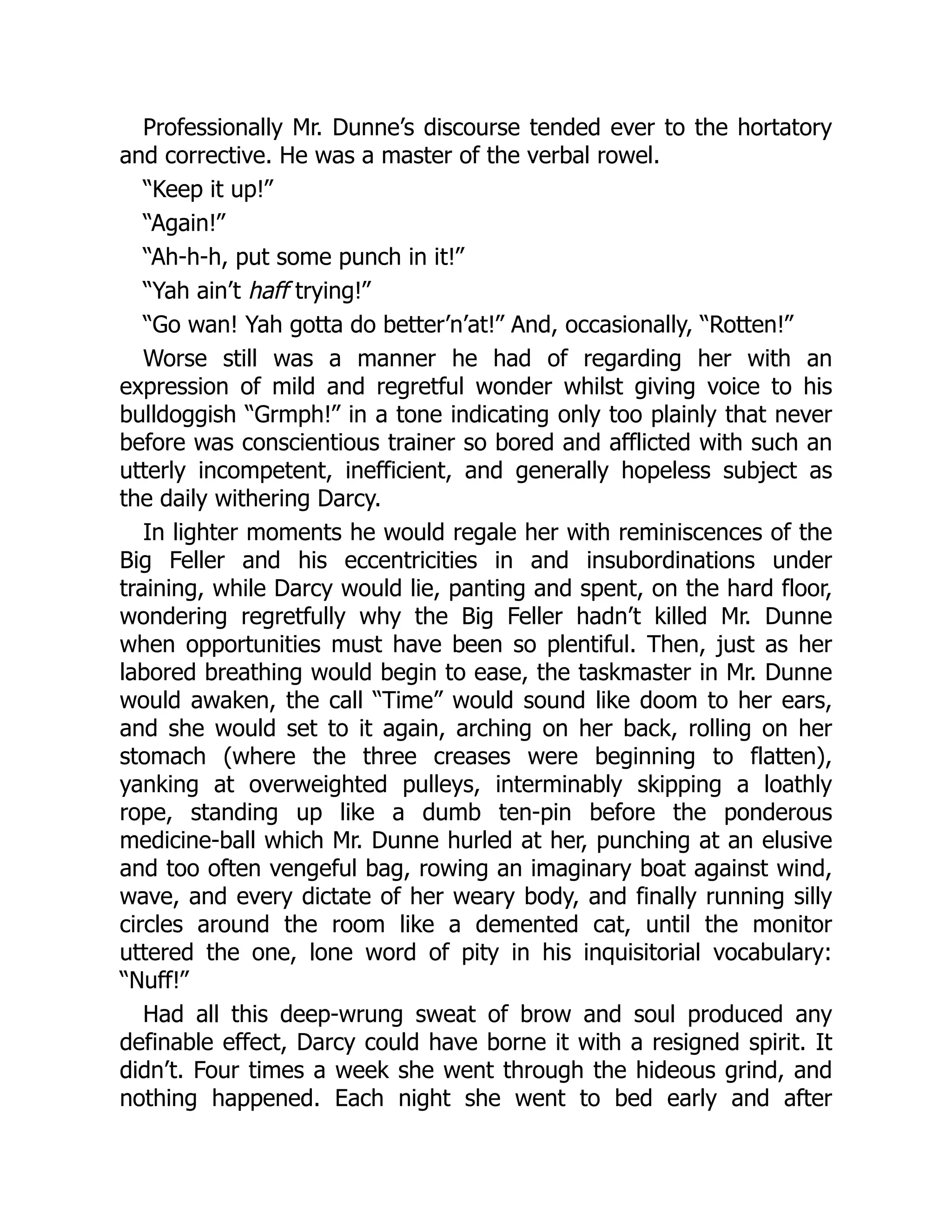 Professionally Mr. Dunne’s discourse tended ever to the hortatory
and corrective. He was a master of the verbal rowel.
“Keep it up!”
“Again!”
“Ah-h-h, put some punch in it!”
“Yah ain’t haff trying!”
“Go wan! Yah gotta do better’n’at!” And, occasionally, “Rotten!”
Worse still was a manner he had of regarding her with an
expression of mild and regretful wonder whilst giving voice to his
bulldoggish “Grmph!” in a tone indicating only too plainly that never
before was conscientious trainer so bored and afflicted with such an
utterly incompetent, inefficient, and generally hopeless subject as
the daily withering Darcy.
In lighter moments he would regale her with reminiscences of the
Big Feller and his eccentricities in and insubordinations under
training, while Darcy would lie, panting and spent, on the hard floor,
wondering regretfully why the Big Feller hadn’t killed Mr. Dunne
when opportunities must have been so plentiful. Then, just as her
labored breathing would begin to ease, the taskmaster in Mr. Dunne
would awaken, the call “Time” would sound like doom to her ears,
and she would set to it again, arching on her back, rolling on her
stomach (where the three creases were beginning to flatten),
yanking at overweighted pulleys, interminably skipping a loathly
rope, standing up like a dumb ten-pin before the ponderous
medicine-ball which Mr. Dunne hurled at her, punching at an elusive
and too often vengeful bag, rowing an imaginary boat against wind,
wave, and every dictate of her weary body, and finally running silly
circles around the room like a demented cat, until the monitor
uttered the one, lone word of pity in his inquisitorial vocabulary:
“Nuff!”
Had all this deep-wrung sweat of brow and soul produced any
definable effect, Darcy could have borne it with a resigned spirit. It
didn’t. Four times a week she went through the hideous grind, and
nothing happened. Each night she went to bed early and after
 