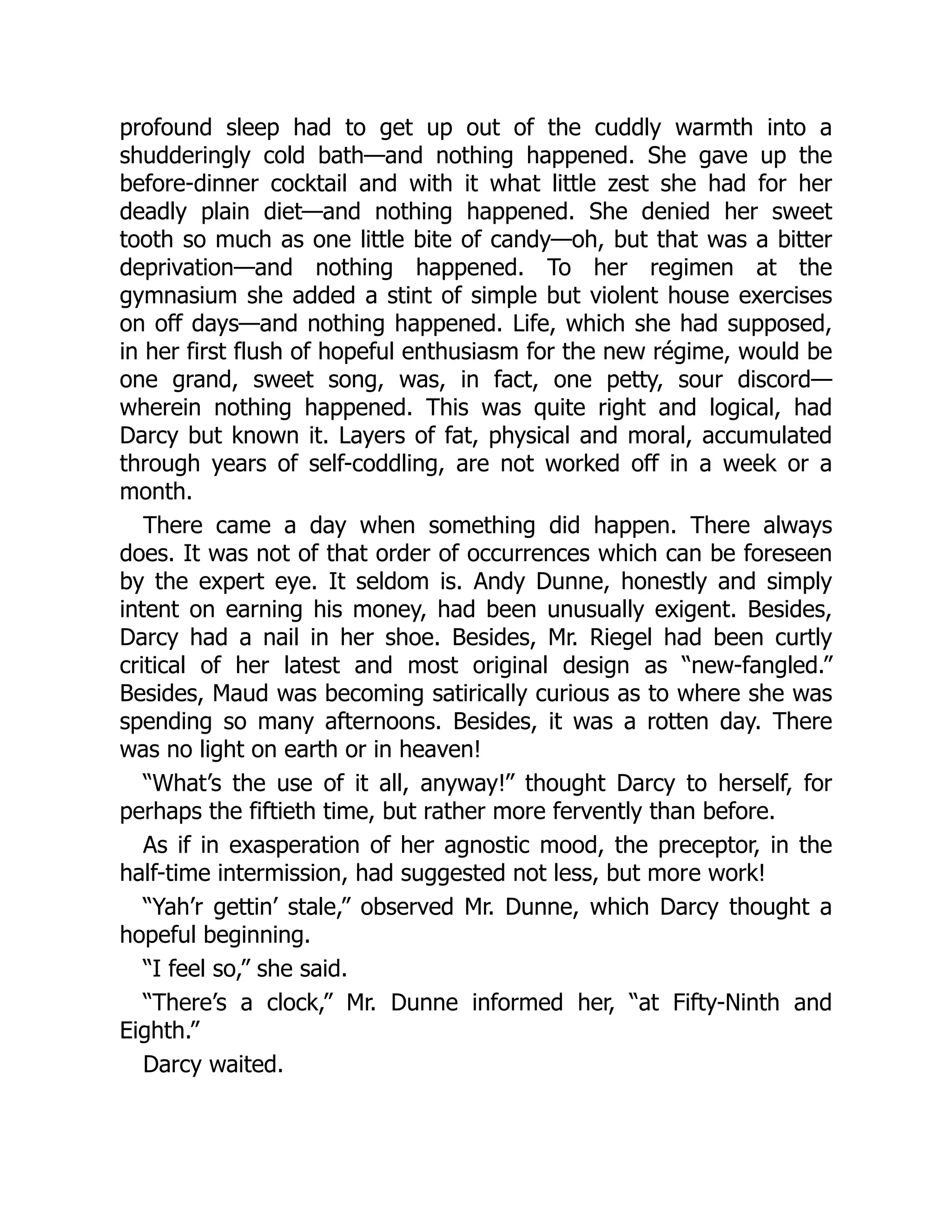 profound sleep had to get up out of the cuddly warmth into a
shudderingly cold bath—and nothing happened. She gave up the
before-dinner cocktail and with it what little zest she had for her
deadly plain diet—and nothing happened. She denied her sweet
tooth so much as one little bite of candy—oh, but that was a bitter
deprivation—and nothing happened. To her regimen at the
gymnasium she added a stint of simple but violent house exercises
on off days—and nothing happened. Life, which she had supposed,
in her first flush of hopeful enthusiasm for the new régime, would be
one grand, sweet song, was, in fact, one petty, sour discord—
wherein nothing happened. This was quite right and logical, had
Darcy but known it. Layers of fat, physical and moral, accumulated
through years of self-coddling, are not worked off in a week or a
month.
There came a day when something did happen. There always
does. It was not of that order of occurrences which can be foreseen
by the expert eye. It seldom is. Andy Dunne, honestly and simply
intent on earning his money, had been unusually exigent. Besides,
Darcy had a nail in her shoe. Besides, Mr. Riegel had been curtly
critical of her latest and most original design as “new-fangled.”
Besides, Maud was becoming satirically curious as to where she was
spending so many afternoons. Besides, it was a rotten day. There
was no light on earth or in heaven!
“What’s the use of it all, anyway!” thought Darcy to herself, for
perhaps the fiftieth time, but rather more fervently than before.
As if in exasperation of her agnostic mood, the preceptor, in the
half-time intermission, had suggested not less, but more work!
“Yah’r gettin’ stale,” observed Mr. Dunne, which Darcy thought a
hopeful beginning.
“I feel so,” she said.
“There’s a clock,” Mr. Dunne informed her, “at Fifty-Ninth and
Eighth.”
Darcy waited.
 