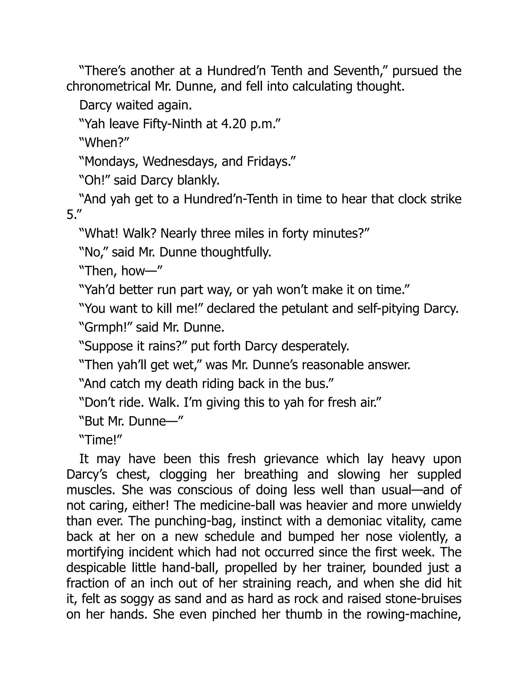 “There’s another at a Hundred’n Tenth and Seventh,” pursued the
chronometrical Mr. Dunne, and fell into calculating thought.
Darcy waited again.
“Yah leave Fifty-Ninth at 4.20 p.m.”
“When?”
“Mondays, Wednesdays, and Fridays.”
“Oh!” said Darcy blankly.
“And yah get to a Hundred’n-Tenth in time to hear that clock strike
5.”
“What! Walk? Nearly three miles in forty minutes?”
“No,” said Mr. Dunne thoughtfully.
“Then, how—”
“Yah’d better run part way, or yah won’t make it on time.”
“You want to kill me!” declared the petulant and self-pitying Darcy.
“Grmph!” said Mr. Dunne.
“Suppose it rains?” put forth Darcy desperately.
“Then yah’ll get wet,” was Mr. Dunne’s reasonable answer.
“And catch my death riding back in the bus.”
“Don’t ride. Walk. I’m giving this to yah for fresh air.”
“But Mr. Dunne—”
“Time!”
It may have been this fresh grievance which lay heavy upon
Darcy’s chest, clogging her breathing and slowing her suppled
muscles. She was conscious of doing less well than usual—and of
not caring, either! The medicine-ball was heavier and more unwieldy
than ever. The punching-bag, instinct with a demoniac vitality, came
back at her on a new schedule and bumped her nose violently, a
mortifying incident which had not occurred since the first week. The
despicable little hand-ball, propelled by her trainer, bounded just a
fraction of an inch out of her straining reach, and when she did hit
it, felt as soggy as sand and as hard as rock and raised stone-bruises
on her hands. She even pinched her thumb in the rowing-machine,
 