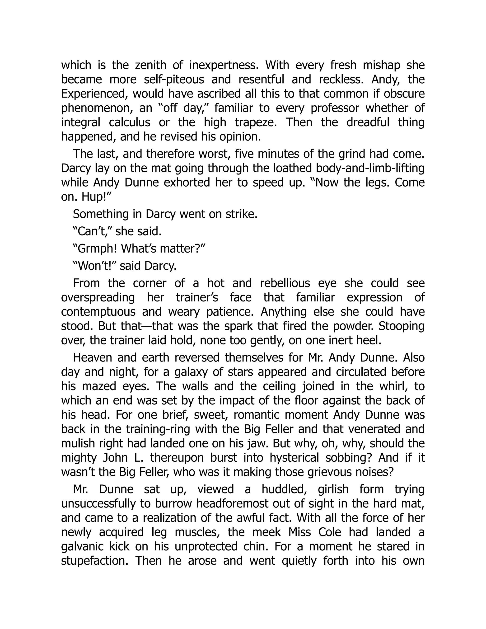 which is the zenith of inexpertness. With every fresh mishap she
became more self-piteous and resentful and reckless. Andy, the
Experienced, would have ascribed all this to that common if obscure
phenomenon, an “off day,” familiar to every professor whether of
integral calculus or the high trapeze. Then the dreadful thing
happened, and he revised his opinion.
The last, and therefore worst, five minutes of the grind had come.
Darcy lay on the mat going through the loathed body-and-limb-lifting
while Andy Dunne exhorted her to speed up. “Now the legs. Come
on. Hup!”
Something in Darcy went on strike.
“Can’t,” she said.
“Grmph! What’s matter?”
“Won’t!” said Darcy.
From the corner of a hot and rebellious eye she could see
overspreading her trainer’s face that familiar expression of
contemptuous and weary patience. Anything else she could have
stood. But that—that was the spark that fired the powder. Stooping
over, the trainer laid hold, none too gently, on one inert heel.
Heaven and earth reversed themselves for Mr. Andy Dunne. Also
day and night, for a galaxy of stars appeared and circulated before
his mazed eyes. The walls and the ceiling joined in the whirl, to
which an end was set by the impact of the floor against the back of
his head. For one brief, sweet, romantic moment Andy Dunne was
back in the training-ring with the Big Feller and that venerated and
mulish right had landed one on his jaw. But why, oh, why, should the
mighty John L. thereupon burst into hysterical sobbing? And if it
wasn’t the Big Feller, who was it making those grievous noises?
Mr. Dunne sat up, viewed a huddled, girlish form trying
unsuccessfully to burrow headforemost out of sight in the hard mat,
and came to a realization of the awful fact. With all the force of her
newly acquired leg muscles, the meek Miss Cole had landed a
galvanic kick on his unprotected chin. For a moment he stared in
stupefaction. Then he arose and went quietly forth into his own
 