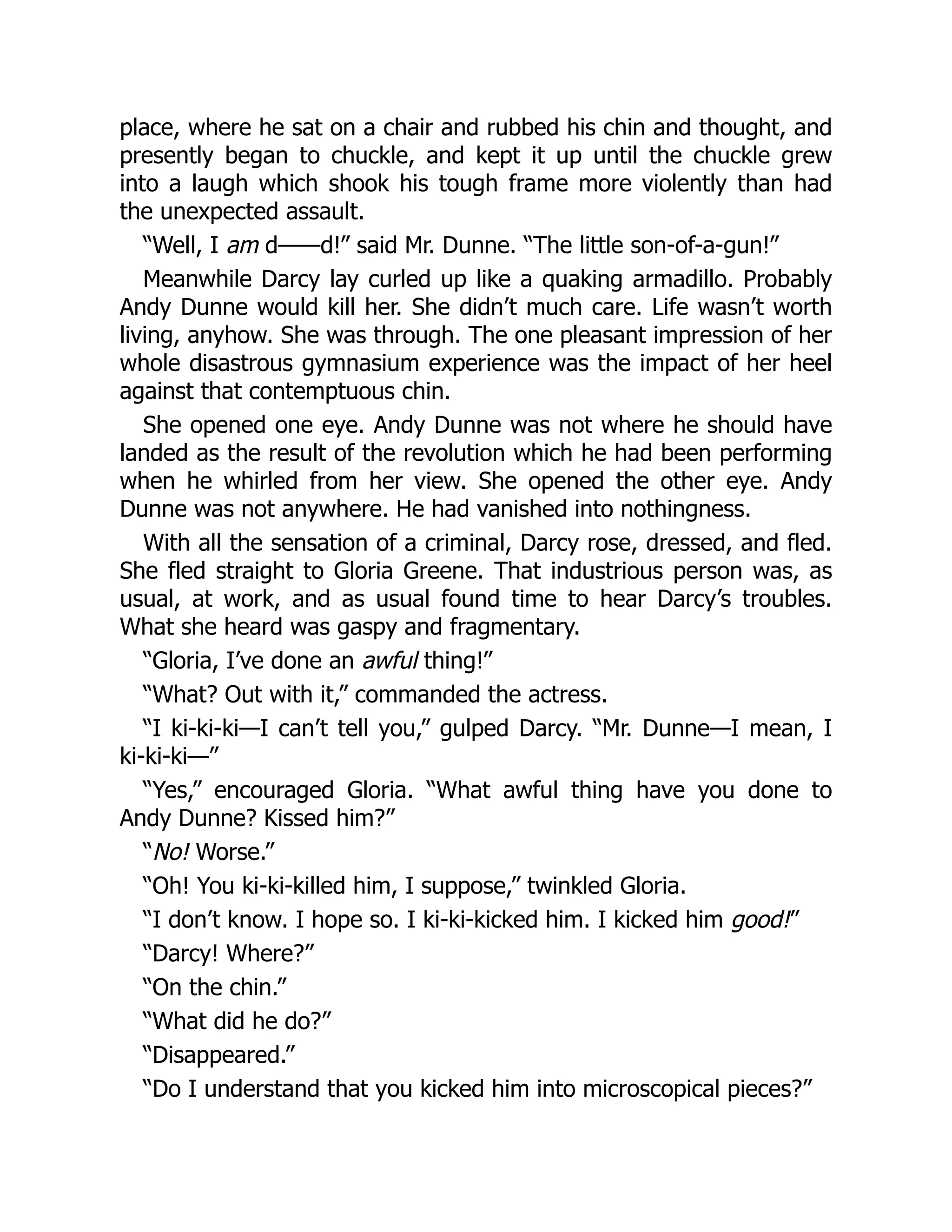 place, where he sat on a chair and rubbed his chin and thought, and
presently began to chuckle, and kept it up until the chuckle grew
into a laugh which shook his tough frame more violently than had
the unexpected assault.
“Well, I am d——d!” said Mr. Dunne. “The little son-of-a-gun!”
Meanwhile Darcy lay curled up like a quaking armadillo. Probably
Andy Dunne would kill her. She didn’t much care. Life wasn’t worth
living, anyhow. She was through. The one pleasant impression of her
whole disastrous gymnasium experience was the impact of her heel
against that contemptuous chin.
She opened one eye. Andy Dunne was not where he should have
landed as the result of the revolution which he had been performing
when he whirled from her view. She opened the other eye. Andy
Dunne was not anywhere. He had vanished into nothingness.
With all the sensation of a criminal, Darcy rose, dressed, and fled.
She fled straight to Gloria Greene. That industrious person was, as
usual, at work, and as usual found time to hear Darcy’s troubles.
What she heard was gaspy and fragmentary.
“Gloria, I’ve done an awful thing!”
“What? Out with it,” commanded the actress.
“I ki-ki-ki—I can’t tell you,” gulped Darcy. “Mr. Dunne—I mean, I
ki-ki-ki—”
“Yes,” encouraged Gloria. “What awful thing have you done to
Andy Dunne? Kissed him?”
“No! Worse.”
“Oh! You ki-ki-killed him, I suppose,” twinkled Gloria.
“I don’t know. I hope so. I ki-ki-kicked him. I kicked him good!”
“Darcy! Where?”
“On the chin.”
“What did he do?”
“Disappeared.”
“Do I understand that you kicked him into microscopical pieces?”
 