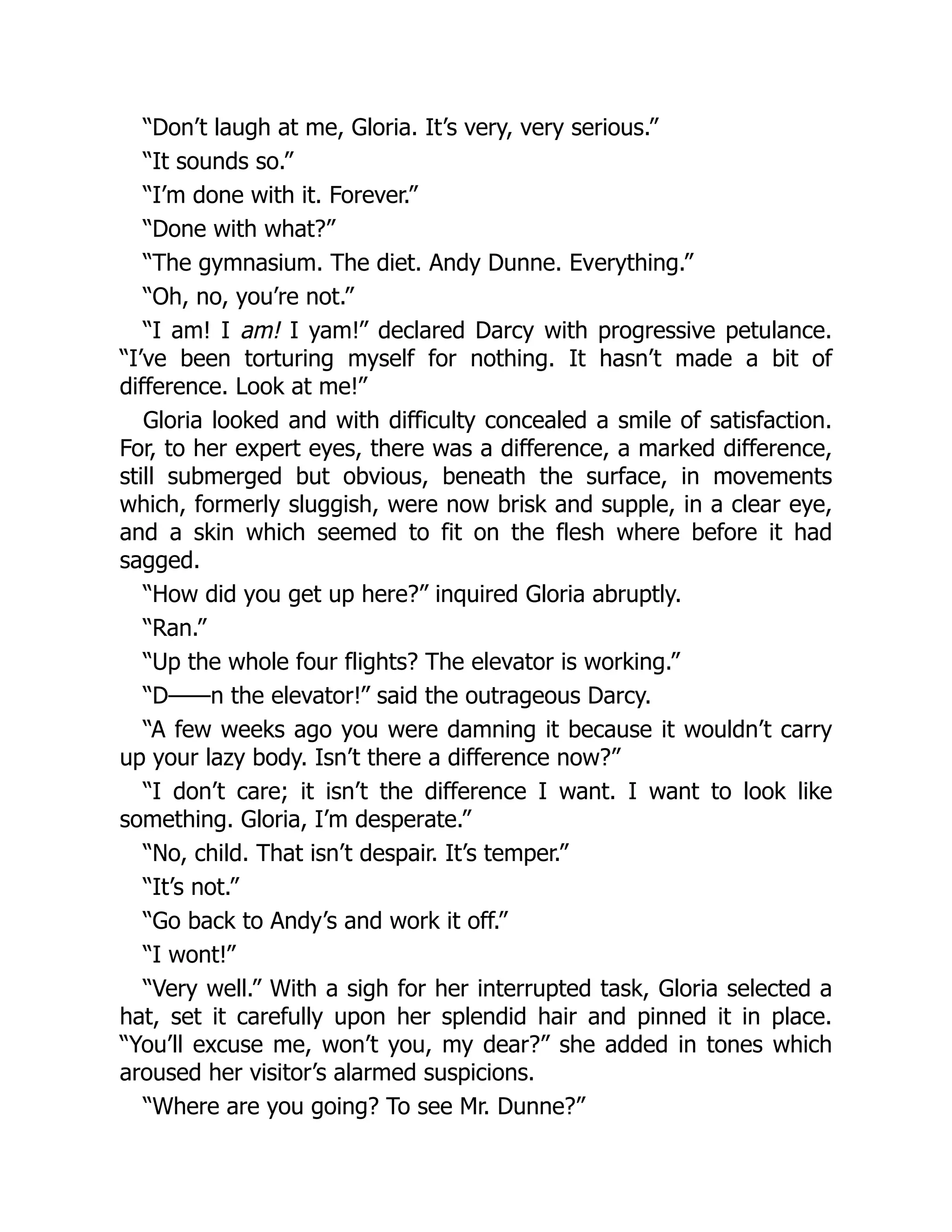 “Don’t laugh at me, Gloria. It’s very, very serious.”
“It sounds so.”
“I’m done with it. Forever.”
“Done with what?”
“The gymnasium. The diet. Andy Dunne. Everything.”
“Oh, no, you’re not.”
“I am! I am! I yam!” declared Darcy with progressive petulance.
“I’ve been torturing myself for nothing. It hasn’t made a bit of
difference. Look at me!”
Gloria looked and with difficulty concealed a smile of satisfaction.
For, to her expert eyes, there was a difference, a marked difference,
still submerged but obvious, beneath the surface, in movements
which, formerly sluggish, were now brisk and supple, in a clear eye,
and a skin which seemed to fit on the flesh where before it had
sagged.
“How did you get up here?” inquired Gloria abruptly.
“Ran.”
“Up the whole four flights? The elevator is working.”
“D——n the elevator!” said the outrageous Darcy.
“A few weeks ago you were damning it because it wouldn’t carry
up your lazy body. Isn’t there a difference now?”
“I don’t care; it isn’t the difference I want. I want to look like
something. Gloria, I’m desperate.”
“No, child. That isn’t despair. It’s temper.”
“It’s not.”
“Go back to Andy’s and work it off.”
“I wont!”
“Very well.” With a sigh for her interrupted task, Gloria selected a
hat, set it carefully upon her splendid hair and pinned it in place.
“You’ll excuse me, won’t you, my dear?” she added in tones which
aroused her visitor’s alarmed suspicions.
“Where are you going? To see Mr. Dunne?”
 