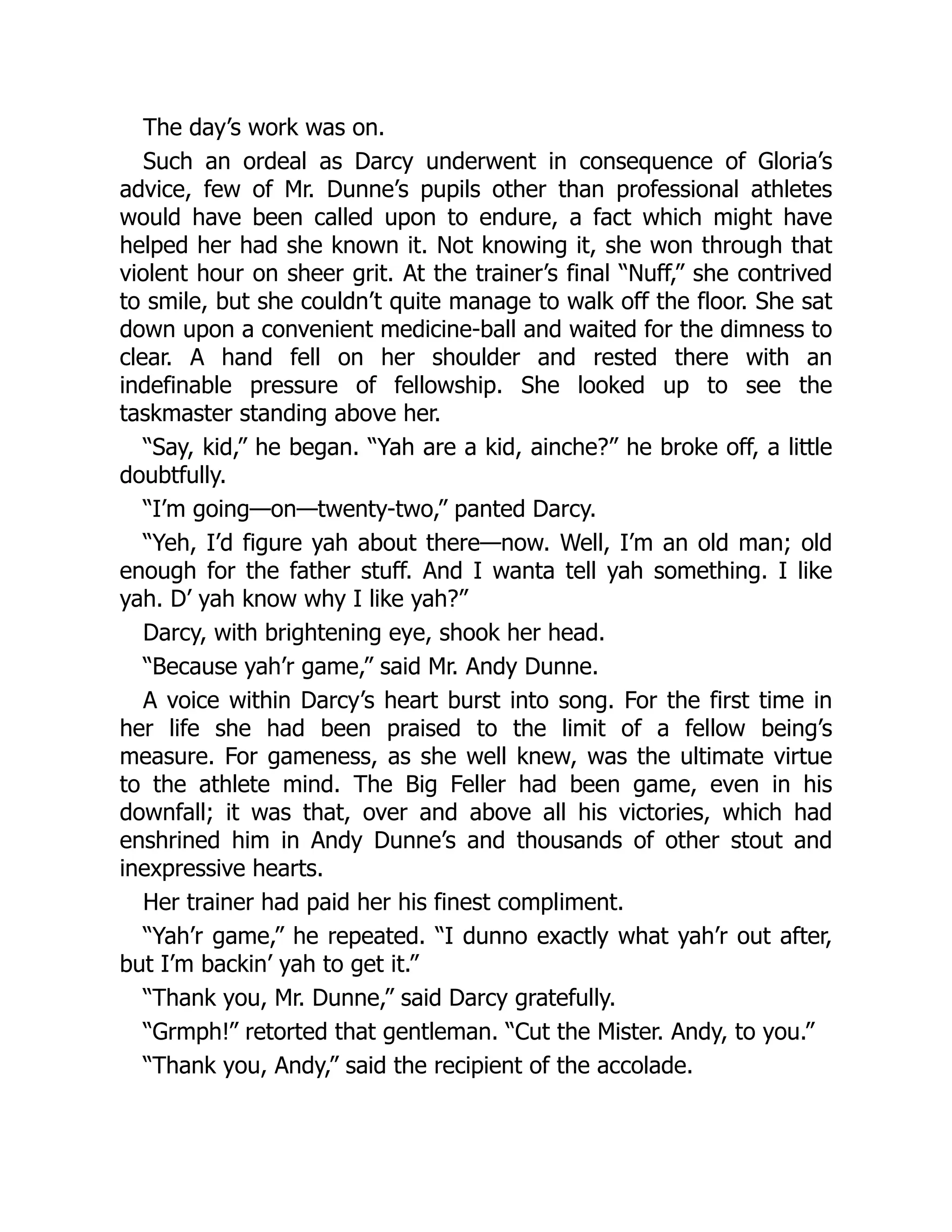 The day’s work was on.
Such an ordeal as Darcy underwent in consequence of Gloria’s
advice, few of Mr. Dunne’s pupils other than professional athletes
would have been called upon to endure, a fact which might have
helped her had she known it. Not knowing it, she won through that
violent hour on sheer grit. At the trainer’s final “Nuff,” she contrived
to smile, but she couldn’t quite manage to walk off the floor. She sat
down upon a convenient medicine-ball and waited for the dimness to
clear. A hand fell on her shoulder and rested there with an
indefinable pressure of fellowship. She looked up to see the
taskmaster standing above her.
“Say, kid,” he began. “Yah are a kid, ainche?” he broke off, a little
doubtfully.
“I’m going—on—twenty-two,” panted Darcy.
“Yeh, I’d figure yah about there—now. Well, I’m an old man; old
enough for the father stuff. And I wanta tell yah something. I like
yah. D’ yah know why I like yah?”
Darcy, with brightening eye, shook her head.
“Because yah’r game,” said Mr. Andy Dunne.
A voice within Darcy’s heart burst into song. For the first time in
her life she had been praised to the limit of a fellow being’s
measure. For gameness, as she well knew, was the ultimate virtue
to the athlete mind. The Big Feller had been game, even in his
downfall; it was that, over and above all his victories, which had
enshrined him in Andy Dunne’s and thousands of other stout and
inexpressive hearts.
Her trainer had paid her his finest compliment.
“Yah’r game,” he repeated. “I dunno exactly what yah’r out after,
but I’m backin’ yah to get it.”
“Thank you, Mr. Dunne,” said Darcy gratefully.
“Grmph!” retorted that gentleman. “Cut the Mister. Andy, to you.”
“Thank you, Andy,” said the recipient of the accolade.
 