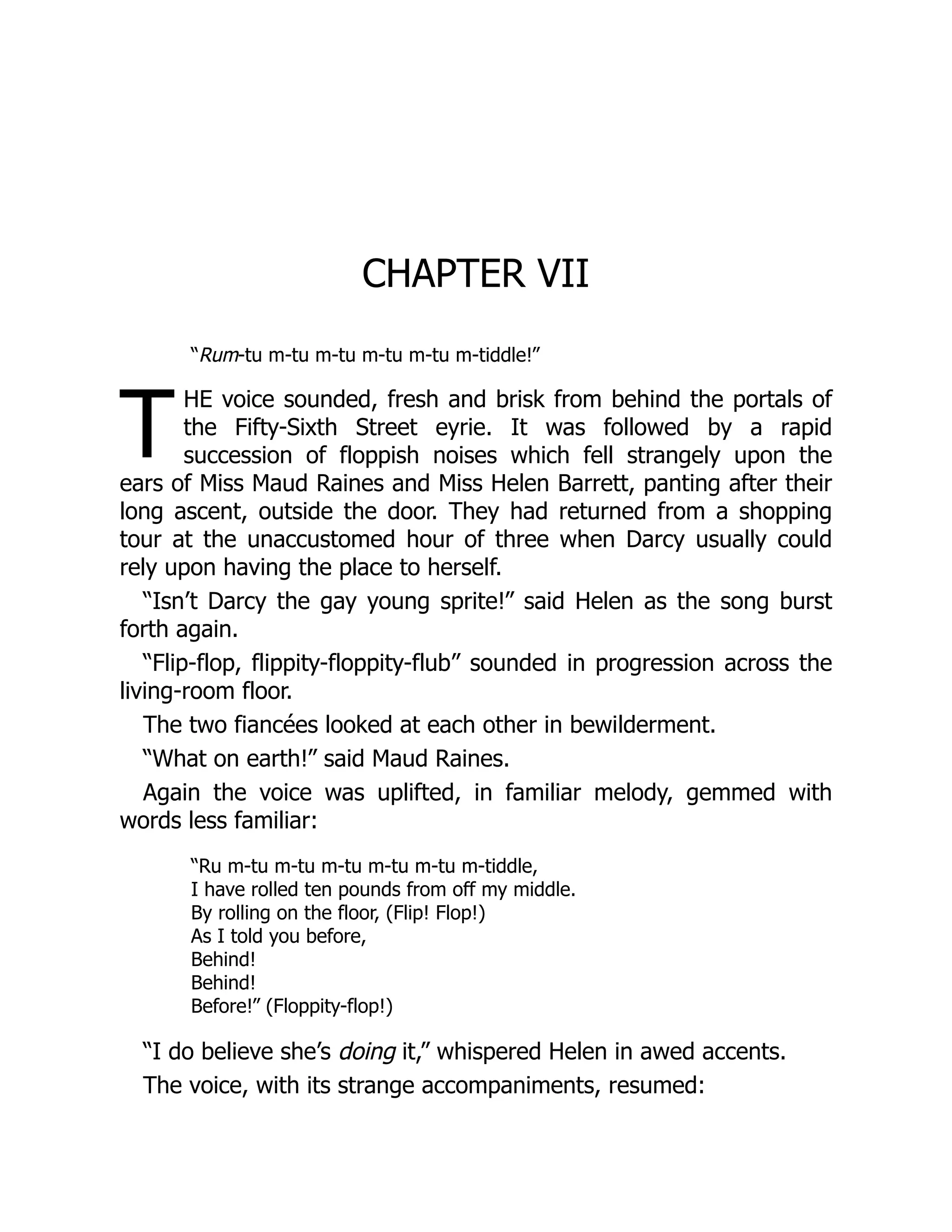 T
CHAPTER VII
“Rum-tu m-tu m-tu m-tu m-tu m-tiddle!”
HE voice sounded, fresh and brisk from behind the portals of
the Fifty-Sixth Street eyrie. It was followed by a rapid
succession of floppish noises which fell strangely upon the
ears of Miss Maud Raines and Miss Helen Barrett, panting after their
long ascent, outside the door. They had returned from a shopping
tour at the unaccustomed hour of three when Darcy usually could
rely upon having the place to herself.
“Isn’t Darcy the gay young sprite!” said Helen as the song burst
forth again.
“Flip-flop, flippity-floppity-flub” sounded in progression across the
living-room floor.
The two fiancées looked at each other in bewilderment.
“What on earth!” said Maud Raines.
Again the voice was uplifted, in familiar melody, gemmed with
words less familiar:
“Ru m-tu m-tu m-tu m-tu m-tu m-tiddle,
I have rolled ten pounds from off my middle.
By rolling on the floor, (Flip! Flop!)
As I told you before,
Behind!
Behind!
Before!” (Floppity-flop!)
“I do believe she’s doing it,” whispered Helen in awed accents.
The voice, with its strange accompaniments, resumed:
 