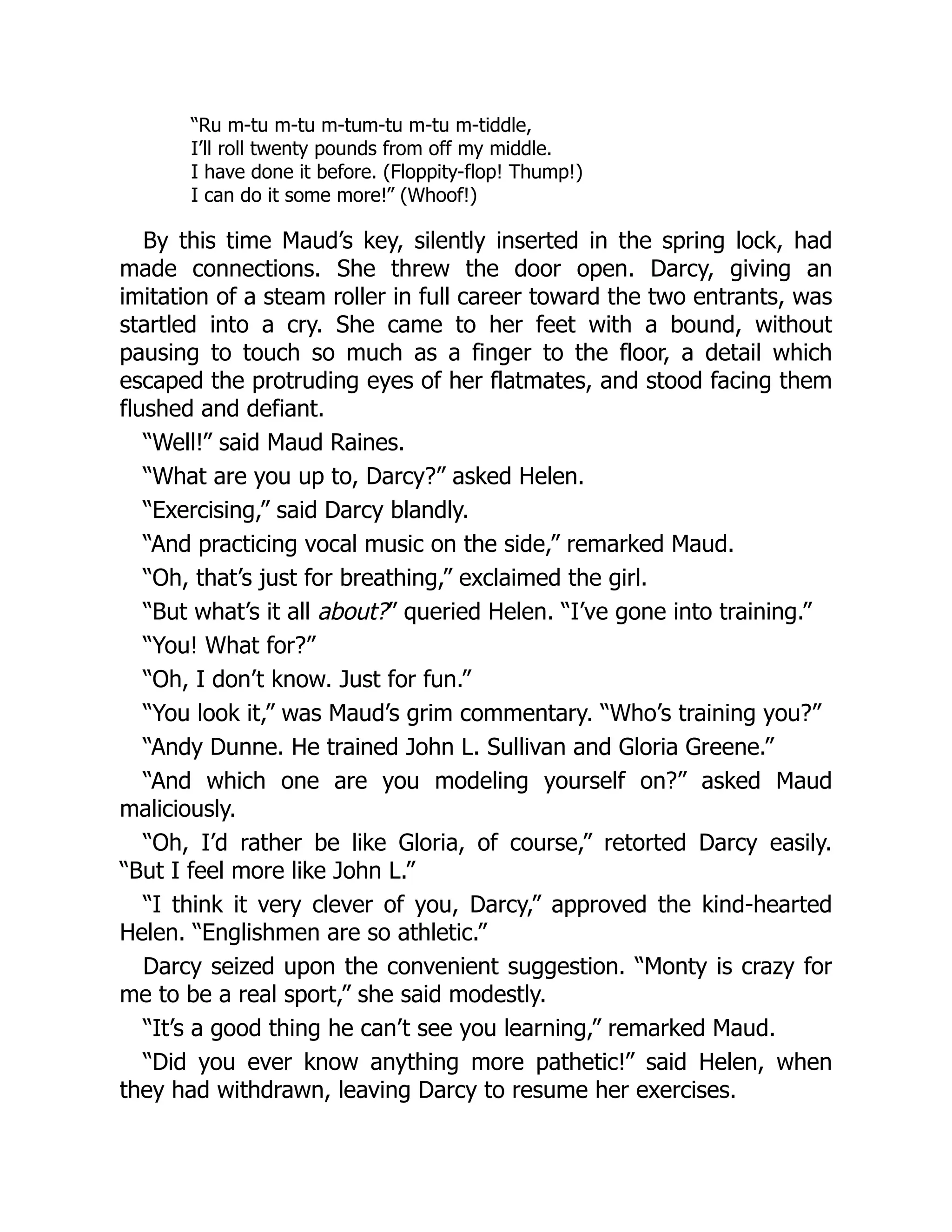 “Ru m-tu m-tu m-tum-tu m-tu m-tiddle,
I’ll roll twenty pounds from off my middle.
I have done it before. (Floppity-flop! Thump!)
I can do it some more!” (Whoof!)
By this time Maud’s key, silently inserted in the spring lock, had
made connections. She threw the door open. Darcy, giving an
imitation of a steam roller in full career toward the two entrants, was
startled into a cry. She came to her feet with a bound, without
pausing to touch so much as a finger to the floor, a detail which
escaped the protruding eyes of her flatmates, and stood facing them
flushed and defiant.
“Well!” said Maud Raines.
“What are you up to, Darcy?” asked Helen.
“Exercising,” said Darcy blandly.
“And practicing vocal music on the side,” remarked Maud.
“Oh, that’s just for breathing,” exclaimed the girl.
“But what’s it all about?” queried Helen. “I’ve gone into training.”
“You! What for?”
“Oh, I don’t know. Just for fun.”
“You look it,” was Maud’s grim commentary. “Who’s training you?”
“Andy Dunne. He trained John L. Sullivan and Gloria Greene.”
“And which one are you modeling yourself on?” asked Maud
maliciously.
“Oh, I’d rather be like Gloria, of course,” retorted Darcy easily.
“But I feel more like John L.”
“I think it very clever of you, Darcy,” approved the kind-hearted
Helen. “Englishmen are so athletic.”
Darcy seized upon the convenient suggestion. “Monty is crazy for
me to be a real sport,” she said modestly.
“It’s a good thing he can’t see you learning,” remarked Maud.
“Did you ever know anything more pathetic!” said Helen, when
they had withdrawn, leaving Darcy to resume her exercises.
 