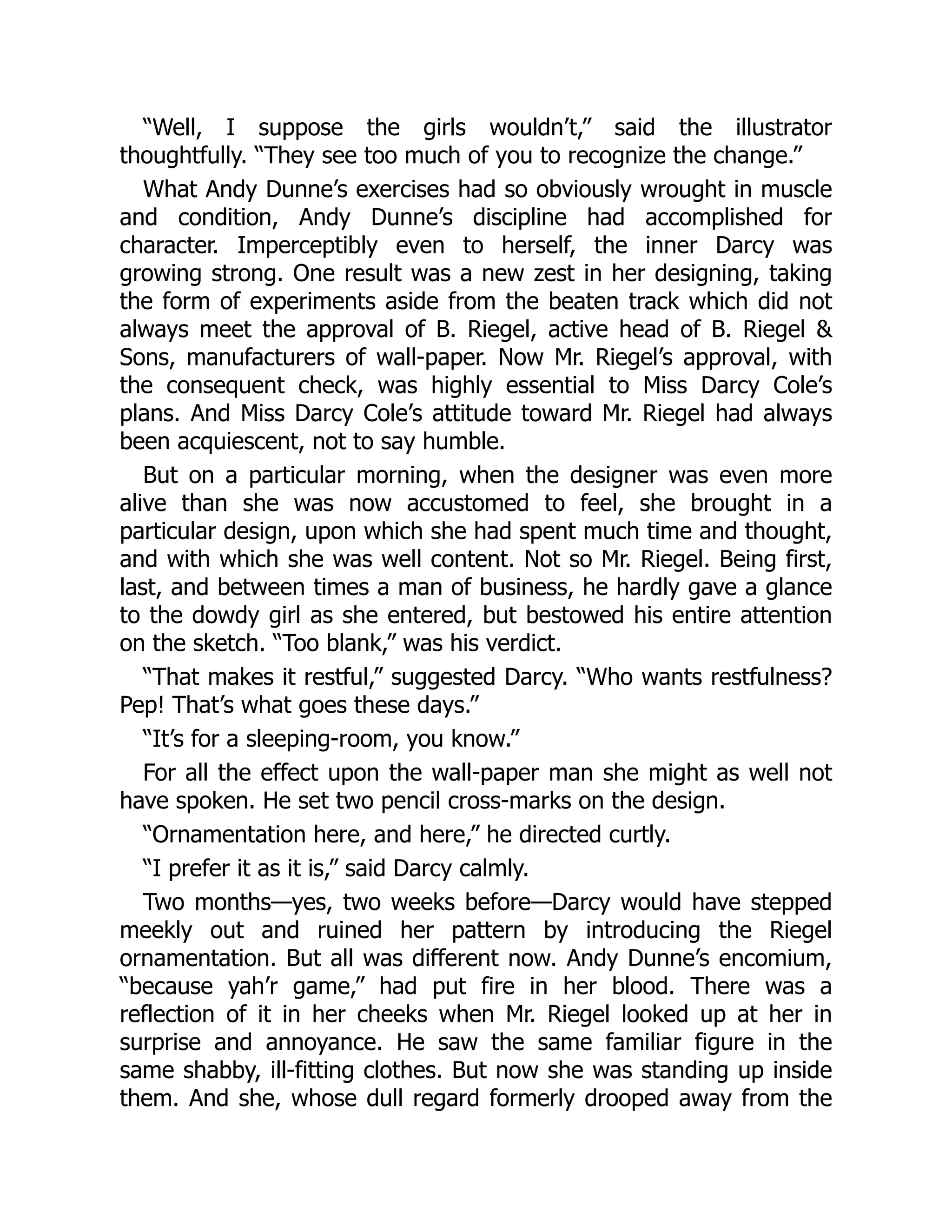 “Well, I suppose the girls wouldn’t,” said the illustrator
thoughtfully. “They see too much of you to recognize the change.”
What Andy Dunne’s exercises had so obviously wrought in muscle
and condition, Andy Dunne’s discipline had accomplished for
character. Imperceptibly even to herself, the inner Darcy was
growing strong. One result was a new zest in her designing, taking
the form of experiments aside from the beaten track which did not
always meet the approval of B. Riegel, active head of B. Riegel &
Sons, manufacturers of wall-paper. Now Mr. Riegel’s approval, with
the consequent check, was highly essential to Miss Darcy Cole’s
plans. And Miss Darcy Cole’s attitude toward Mr. Riegel had always
been acquiescent, not to say humble.
But on a particular morning, when the designer was even more
alive than she was now accustomed to feel, she brought in a
particular design, upon which she had spent much time and thought,
and with which she was well content. Not so Mr. Riegel. Being first,
last, and between times a man of business, he hardly gave a glance
to the dowdy girl as she entered, but bestowed his entire attention
on the sketch. “Too blank,” was his verdict.
“That makes it restful,” suggested Darcy. “Who wants restfulness?
Pep! That’s what goes these days.”
“It’s for a sleeping-room, you know.”
For all the effect upon the wall-paper man she might as well not
have spoken. He set two pencil cross-marks on the design.
“Ornamentation here, and here,” he directed curtly.
“I prefer it as it is,” said Darcy calmly.
Two months—yes, two weeks before—Darcy would have stepped
meekly out and ruined her pattern by introducing the Riegel
ornamentation. But all was different now. Andy Dunne’s encomium,
“because yah’r game,” had put fire in her blood. There was a
reflection of it in her cheeks when Mr. Riegel looked up at her in
surprise and annoyance. He saw the same familiar figure in the
same shabby, ill-fitting clothes. But now she was standing up inside
them. And she, whose dull regard formerly drooped away from the
 