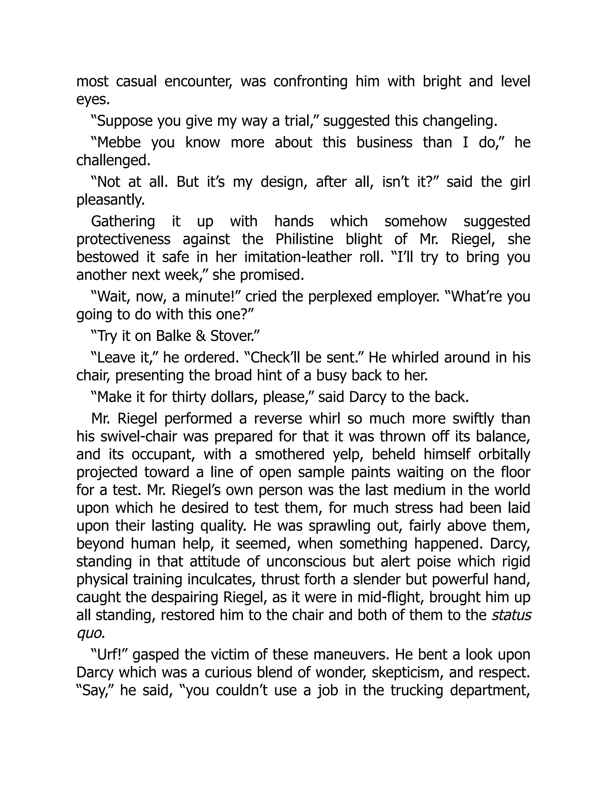 most casual encounter, was confronting him with bright and level
eyes.
“Suppose you give my way a trial,” suggested this changeling.
“Mebbe you know more about this business than I do,” he
challenged.
“Not at all. But it’s my design, after all, isn’t it?” said the girl
pleasantly.
Gathering it up with hands which somehow suggested
protectiveness against the Philistine blight of Mr. Riegel, she
bestowed it safe in her imitation-leather roll. “I’ll try to bring you
another next week,” she promised.
“Wait, now, a minute!” cried the perplexed employer. “What’re you
going to do with this one?”
“Try it on Balke & Stover.”
“Leave it,” he ordered. “Check’ll be sent.” He whirled around in his
chair, presenting the broad hint of a busy back to her.
“Make it for thirty dollars, please,” said Darcy to the back.
Mr. Riegel performed a reverse whirl so much more swiftly than
his swivel-chair was prepared for that it was thrown off its balance,
and its occupant, with a smothered yelp, beheld himself orbitally
projected toward a line of open sample paints waiting on the floor
for a test. Mr. Riegel’s own person was the last medium in the world
upon which he desired to test them, for much stress had been laid
upon their lasting quality. He was sprawling out, fairly above them,
beyond human help, it seemed, when something happened. Darcy,
standing in that attitude of unconscious but alert poise which rigid
physical training inculcates, thrust forth a slender but powerful hand,
caught the despairing Riegel, as it were in mid-flight, brought him up
all standing, restored him to the chair and both of them to the status
quo.
“Urf!” gasped the victim of these maneuvers. He bent a look upon
Darcy which was a curious blend of wonder, skepticism, and respect.
“Say,” he said, “you couldn’t use a job in the trucking department,
 