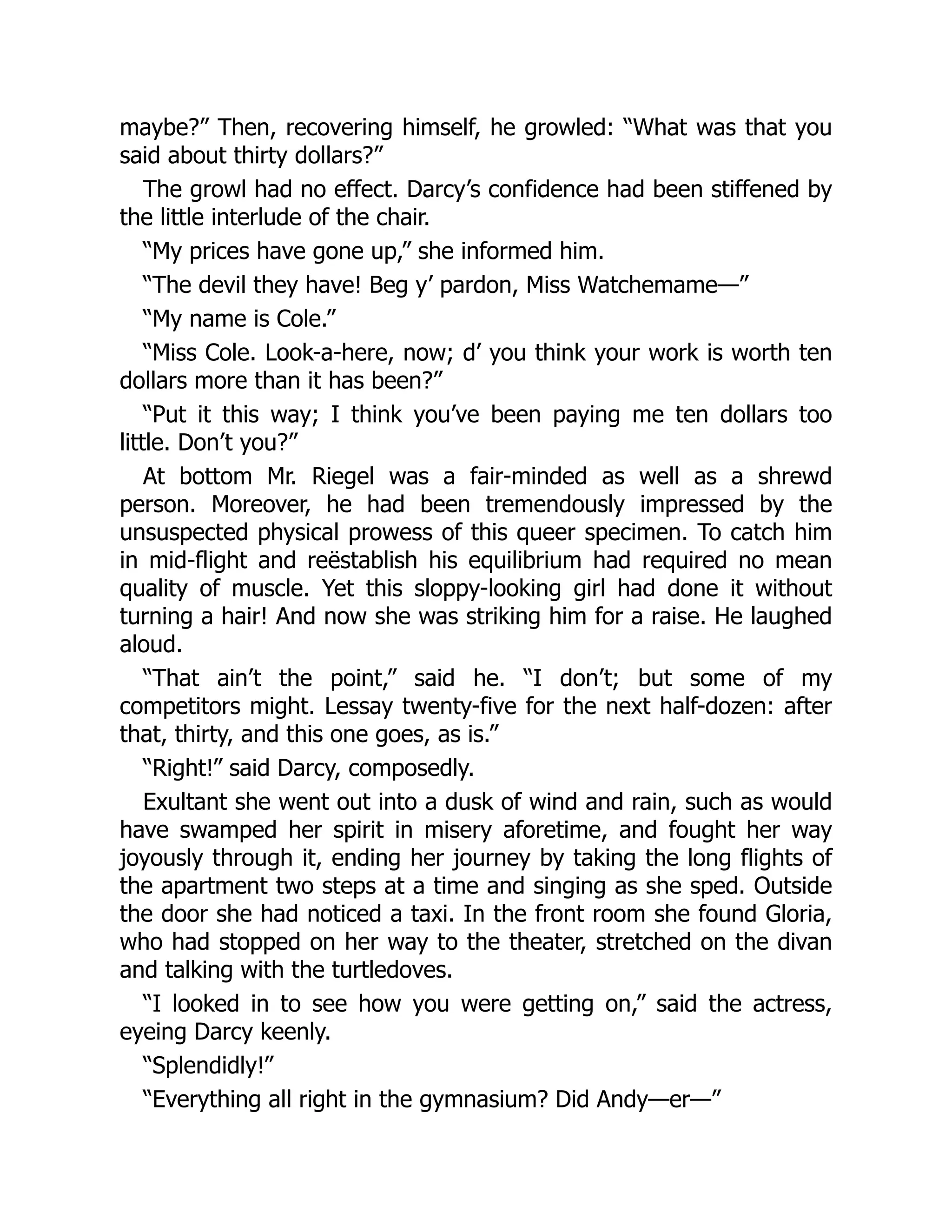 maybe?” Then, recovering himself, he growled: “What was that you
said about thirty dollars?”
The growl had no effect. Darcy’s confidence had been stiffened by
the little interlude of the chair.
“My prices have gone up,” she informed him.
“The devil they have! Beg y’ pardon, Miss Watchemame—”
“My name is Cole.”
“Miss Cole. Look-a-here, now; d’ you think your work is worth ten
dollars more than it has been?”
“Put it this way; I think you’ve been paying me ten dollars too
little. Don’t you?”
At bottom Mr. Riegel was a fair-minded as well as a shrewd
person. Moreover, he had been tremendously impressed by the
unsuspected physical prowess of this queer specimen. To catch him
in mid-flight and reëstablish his equilibrium had required no mean
quality of muscle. Yet this sloppy-looking girl had done it without
turning a hair! And now she was striking him for a raise. He laughed
aloud.
“That ain’t the point,” said he. “I don’t; but some of my
competitors might. Lessay twenty-five for the next half-dozen: after
that, thirty, and this one goes, as is.”
“Right!” said Darcy, composedly.
Exultant she went out into a dusk of wind and rain, such as would
have swamped her spirit in misery aforetime, and fought her way
joyously through it, ending her journey by taking the long flights of
the apartment two steps at a time and singing as she sped. Outside
the door she had noticed a taxi. In the front room she found Gloria,
who had stopped on her way to the theater, stretched on the divan
and talking with the turtledoves.
“I looked in to see how you were getting on,” said the actress,
eyeing Darcy keenly.
“Splendidly!”
“Everything all right in the gymnasium? Did Andy—er—”
 