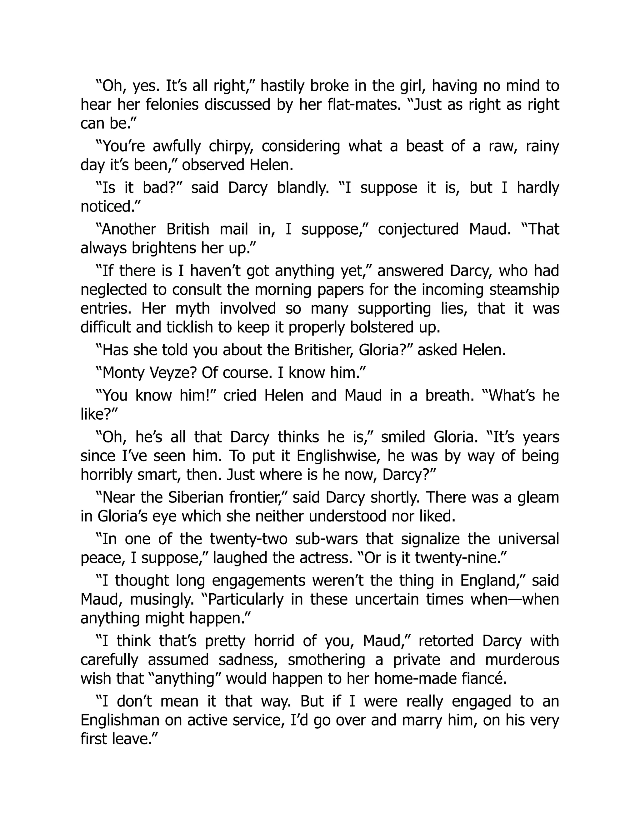 “Oh, yes. It’s all right,” hastily broke in the girl, having no mind to
hear her felonies discussed by her flat-mates. “Just as right as right
can be.”
“You’re awfully chirpy, considering what a beast of a raw, rainy
day it’s been,” observed Helen.
“Is it bad?” said Darcy blandly. “I suppose it is, but I hardly
noticed.”
“Another British mail in, I suppose,” conjectured Maud. “That
always brightens her up.”
“If there is I haven’t got anything yet,” answered Darcy, who had
neglected to consult the morning papers for the incoming steamship
entries. Her myth involved so many supporting lies, that it was
difficult and ticklish to keep it properly bolstered up.
“Has she told you about the Britisher, Gloria?” asked Helen.
“Monty Veyze? Of course. I know him.”
“You know him!” cried Helen and Maud in a breath. “What’s he
like?”
“Oh, he’s all that Darcy thinks he is,” smiled Gloria. “It’s years
since I’ve seen him. To put it Englishwise, he was by way of being
horribly smart, then. Just where is he now, Darcy?”
“Near the Siberian frontier,” said Darcy shortly. There was a gleam
in Gloria’s eye which she neither understood nor liked.
“In one of the twenty-two sub-wars that signalize the universal
peace, I suppose,” laughed the actress. “Or is it twenty-nine.”
“I thought long engagements weren’t the thing in England,” said
Maud, musingly. “Particularly in these uncertain times when—when
anything might happen.”
“I think that’s pretty horrid of you, Maud,” retorted Darcy with
carefully assumed sadness, smothering a private and murderous
wish that “anything” would happen to her home-made fiancé.
“I don’t mean it that way. But if I were really engaged to an
Englishman on active service, I’d go over and marry him, on his very
first leave.”
 