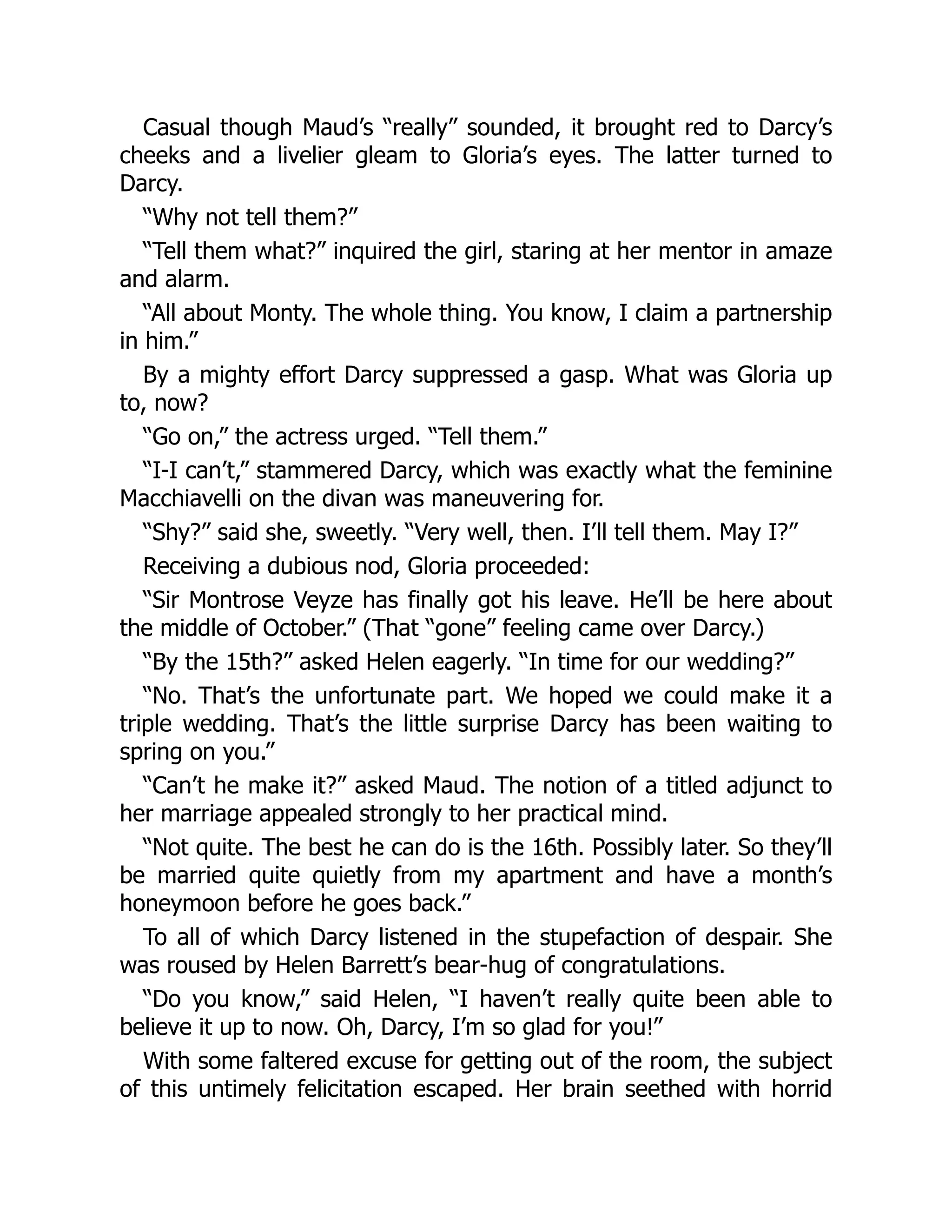 Casual though Maud’s “really” sounded, it brought red to Darcy’s
cheeks and a livelier gleam to Gloria’s eyes. The latter turned to
Darcy.
“Why not tell them?”
“Tell them what?” inquired the girl, staring at her mentor in amaze
and alarm.
“All about Monty. The whole thing. You know, I claim a partnership
in him.”
By a mighty effort Darcy suppressed a gasp. What was Gloria up
to, now?
“Go on,” the actress urged. “Tell them.”
“I-I can’t,” stammered Darcy, which was exactly what the feminine
Macchiavelli on the divan was maneuvering for.
“Shy?” said she, sweetly. “Very well, then. I’ll tell them. May I?”
Receiving a dubious nod, Gloria proceeded:
“Sir Montrose Veyze has finally got his leave. He’ll be here about
the middle of October.” (That “gone” feeling came over Darcy.)
“By the 15th?” asked Helen eagerly. “In time for our wedding?”
“No. That’s the unfortunate part. We hoped we could make it a
triple wedding. That’s the little surprise Darcy has been waiting to
spring on you.”
“Can’t he make it?” asked Maud. The notion of a titled adjunct to
her marriage appealed strongly to her practical mind.
“Not quite. The best he can do is the 16th. Possibly later. So they’ll
be married quite quietly from my apartment and have a month’s
honeymoon before he goes back.”
To all of which Darcy listened in the stupefaction of despair. She
was roused by Helen Barrett’s bear-hug of congratulations.
“Do you know,” said Helen, “I haven’t really quite been able to
believe it up to now. Oh, Darcy, I’m so glad for you!”
With some faltered excuse for getting out of the room, the subject
of this untimely felicitation escaped. Her brain seethed with horrid
 