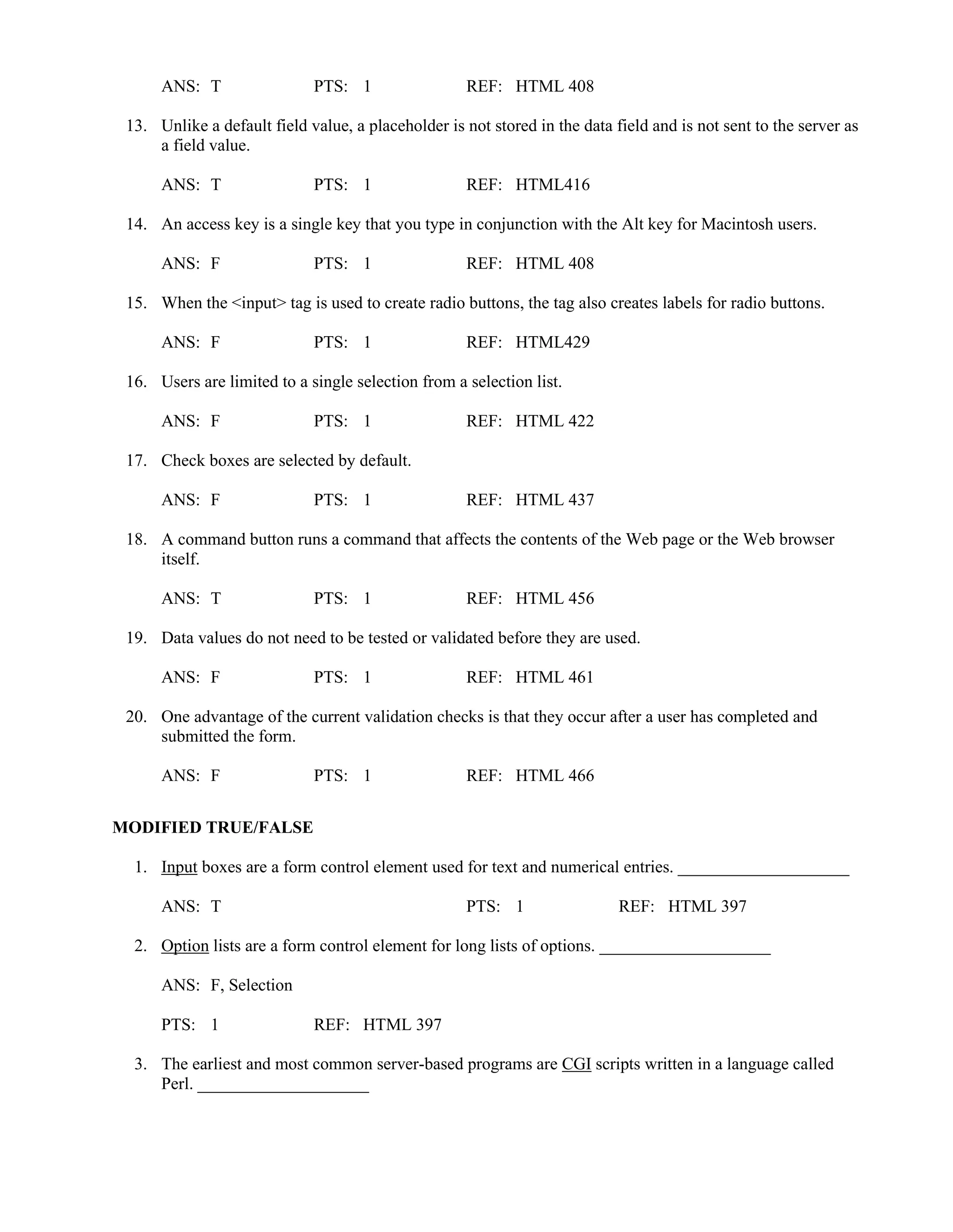 ANS: T PTS: 1 REF: HTML 408
13. Unlike a default field value, a placeholder is not stored in the data field and is not sent to the server as
a field value.
ANS: T PTS: 1 REF: HTML416
14. An access key is a single key that you type in conjunction with the Alt key for Macintosh users.
ANS: F PTS: 1 REF: HTML 408
15. When the <input> tag is used to create radio buttons, the tag also creates labels for radio buttons.
ANS: F PTS: 1 REF: HTML429
16. Users are limited to a single selection from a selection list.
ANS: F PTS: 1 REF: HTML 422
17. Check boxes are selected by default.
ANS: F PTS: 1 REF: HTML 437
18. A command button runs a command that affects the contents of the Web page or the Web browser
itself.
ANS: T PTS: 1 REF: HTML 456
19. Data values do not need to be tested or validated before they are used.
ANS: F PTS: 1 REF: HTML 461
20. One advantage of the current validation checks is that they occur after a user has completed and
submitted the form.
ANS: F PTS: 1 REF: HTML 466
MODIFIED TRUE/FALSE
1. Input boxes are a form control element used for text and numerical entries. ____________________
ANS: T PTS: 1 REF: HTML 397
2. Option lists are a form control element for long lists of options. ____________________
ANS: F, Selection
PTS: 1 REF: HTML 397
3. The earliest and most common server-based programs are CGI scripts written in a language called
Perl. ____________________
 