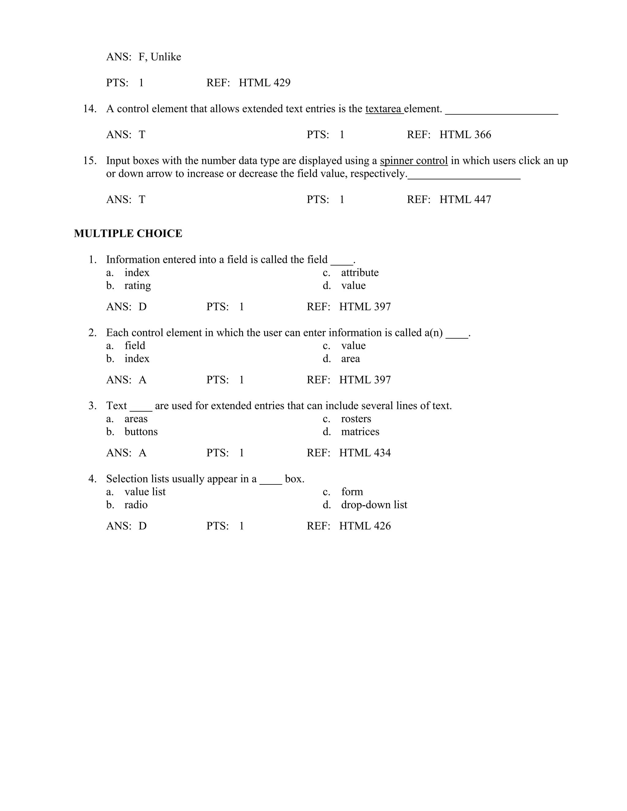 ANS: F, Unlike
PTS: 1 REF: HTML 429
14. A control element that allows extended text entries is the textarea element. ____________________
ANS: T PTS: 1 REF: HTML 366
15. Input boxes with the number data type are displayed using a spinner control in which users click an up
or down arrow to increase or decrease the field value, respectively.____________________
ANS: T PTS: 1 REF: HTML 447
MULTIPLE CHOICE
1. Information entered into a field is called the field ____.
a. index c. attribute
b. rating d. value
ANS: D PTS: 1 REF: HTML 397
2. Each control element in which the user can enter information is called a(n) ____.
a. field c. value
b. index d. area
ANS: A PTS: 1 REF: HTML 397
3. Text ____ are used for extended entries that can include several lines of text.
a. areas c. rosters
b. buttons d. matrices
ANS: A PTS: 1 REF: HTML 434
4. Selection lists usually appear in a ____ box.
a. value list c. form
b. radio d. drop-down list
ANS: D PTS: 1 REF: HTML 426
 