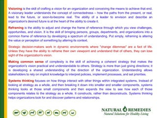 Visioning is the skill of crafting a vision for an organization and conceiving the means to achieve that end.
A visionary leader understands the concept of connectedness – how the paths from the present, or real,
lead to the future, or soon-to-become real. The ability of a leader to envision and describe an
organization's desired future is at the heart of the ability to create it.
Reframing is the ability to adjust and change the frame of reference through which you view challenges,
opportunities, and vision. It is the skill of bringing persons, groups, departments, and organizations into a
common frame of reference by developing a spectrum of understanding. Put simply, reframing is altering
the value or perception of something by altering its context.
Strategic decision-makers work in dynamic environments where "change dilemmas" are a fact of life.
Unless they have the ability to reframe their own viewpoint and understand that of others, they can lose
sight of the organization's vision.
Making common sense of complexity is the skill of achieving a coherent strategy that makes the
organization's vision practical and understandable to others. Strategy is more than just giving directions; it
is developing a shared understanding of the direction of the organization. Understanding allows
stakeholders to rely on implicit knowledge to interpret policies, implement processes, and set priorities.
Systems thinking focuses on how things interact with other things within integrated systems. Instead of
looking at strategy as a whole, and then breaking it down into smaller and smaller components, systems
thinking looks at those small components and then expands the view to see how each of those
components relates to the strategy as a whole. It constructs, rather than deconstructs. Systems thinking
helps organizations look for and discover patterns and relationships.
 