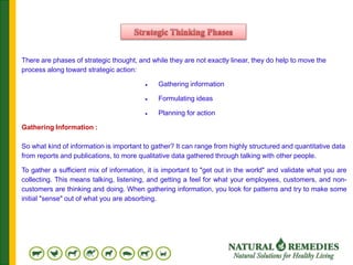 There are phases of strategic thought, and while they are not exactly linear, they do help to move the
process along toward strategic action:
 Gathering information
 Formulating ideas
 Planning for action
Gathering Information :
So what kind of information is important to gather? It can range from highly structured and quantitative data
from reports and publications, to more qualitative data gathered through talking with other people.
To gather a sufficient mix of information, it is important to "get out in the world" and validate what you are
collecting. This means talking, listening, and getting a feel for what your employees, customers, and non-
customers are thinking and doing. When gathering information, you look for patterns and try to make some
initial "sense" out of what you are absorbing.
 