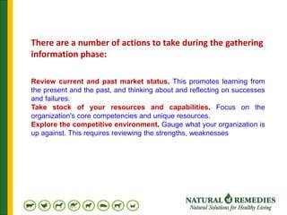 Review current and past market status. This promotes learning from
the present and the past, and thinking about and reflecting on successes
and failures.
Take stock of your resources and capabilities. Focus on the
organization's core competencies and unique resources.
Explore the competitive environment. Gauge what your organization is
up against. This requires reviewing the strengths, weaknesses
There are a number of actions to take during the gathering
information phase:
 