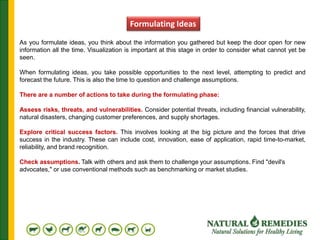 As you formulate ideas, you think about the information you gathered but keep the door open for new
information all the time. Visualization is important at this stage in order to consider what cannot yet be
seen.
When formulating ideas, you take possible opportunities to the next level, attempting to predict and
forecast the future. This is also the time to question and challenge assumptions.
There are a number of actions to take during the formulating phase:
Assess risks, threats, and vulnerabilities. Consider potential threats, including financial vulnerability,
natural disasters, changing customer preferences, and supply shortages.
Explore critical success factors. This involves looking at the big picture and the forces that drive
success in the industry. These can include cost, innovation, ease of application, rapid time-to-market,
reliability, and brand recognition.
Check assumptions. Talk with others and ask them to challenge your assumptions. Find "devil's
advocates," or use conventional methods such as benchmarking or market studies.
Formulating Ideas
 