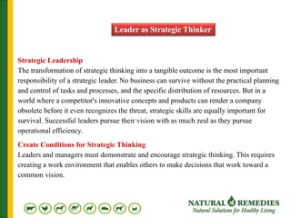 Leader as Strategic Thinker
Strategic Leadership
The transformation of strategic thinking into a tangible outcome is the most important
responsibility of a strategic leader. No business can survive without the practical planning
and control of tasks and processes, and the specific distribution of resources. But in a
world where a competitor's innovative concepts and products can render a company
obsolete before it even recognizes the threat, strategic skills are equally important for
survival. Successful leaders pursue their vision with as much zeal as they pursue
operational efficiency.
Create Conditions for Strategic Thinking
Leaders and managers must demonstrate and encourage strategic thinking. This requires
creating a work environment that enables others to make decisions that work toward a
common vision.
 