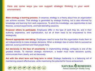 Make strategy a learning process. In essence, strategy is a theory about how an organization
can achieve success. That strategy is generated by strategic thinking, but is also informed by
knowledge and learning from work experience. To elicit this knowledge, use opportunities to test
theories, conduct experiments, and hold debriefing sessions.
Empower others to participate. Employees differ in the type of work they do, and in their
authority, experience, and sophistication, but all of them need to be empowered to think
strategically.
Reward appropriate risk taking. Employees need to know that the organization trusts them to
act independently to make strategic decisions. When a strategic idea or action fails to succeed as
planned, avoid punishment and treat people fairly.
Act decisively in the face of uncertainty. In implementing strategy, ambiguity is one of the
greatest threats. To maintain strategic momentum, a leader must make decisions quickly,
communicate them clearly, and act decisively.
Act with the short term and long term in mind. Strategic leadership is a balancing act of
maintaining present effectiveness, while maximizing the potential for future achievement.
Here are some ways you can support strategic thinking in your work
environment:
 