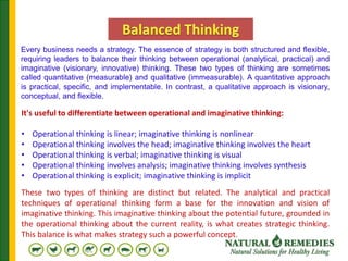 Every business needs a strategy. The essence of strategy is both structured and flexible,
requiring leaders to balance their thinking between operational (analytical, practical) and
imaginative (visionary, innovative) thinking. These two types of thinking are sometimes
called quantitative (measurable) and qualitative (immeasurable). A quantitative approach
is practical, specific, and implementable. In contrast, a qualitative approach is visionary,
conceptual, and flexible.
It's useful to differentiate between operational and imaginative thinking:
• Operational thinking is linear; imaginative thinking is nonlinear
• Operational thinking involves the head; imaginative thinking involves the heart
• Operational thinking is verbal; imaginative thinking is visual
• Operational thinking involves analysis; imaginative thinking involves synthesis
• Operational thinking is explicit; imaginative thinking is implicit
These two types of thinking are distinct but related. The analytical and practical
techniques of operational thinking form a base for the innovation and vision of
imaginative thinking. This imaginative thinking about the potential future, grounded in
the operational thinking about the current reality, is what creates strategic thinking.
This balance is what makes strategy such a powerful concept.
 