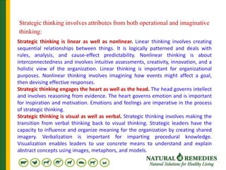 Strategic thinking involves attributes from both operational and imaginative
thinking:
Strategic thinking is linear as well as nonlinear. Linear thinking involves creating
sequential relationships between things. It is logically patterned and deals with
rules, analysis, and cause-effect predictability. Nonlinear thinking is about
interconnectedness and involves intuitive assessments, creativity, innovation, and a
holistic view of the organization. Linear thinking is important for organizational
purposes. Nonlinear thinking involves imagining how events might affect a goal,
then devising effective responses.
Strategic thinking engages the heart as well as the head. The head governs intellect
and involves reasoning from evidence. The heart governs emotion and is important
for inspiration and motivation. Emotions and feelings are imperative in the process
of strategic thinking.
Strategic thinking is visual as well as verbal. Strategic thinking involves making the
transition from verbal thinking back to visual thinking. Strategic leaders have the
capacity to influence and organize meaning for the organization by creating shared
imagery. Verbalization is important for imparting procedural knowledge.
Visualization enables leaders to use concrete means to understand and explain
abstract concepts using images, metaphors, and models.
 