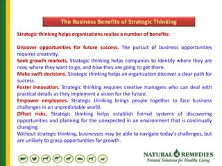 Strategic thinking helps organizations realize a number of benefits:
Discover opportunities for future success. The pursuit of business opportunities
requires creativity.
Seek growth markets. Strategic thinking helps companies to identify where they are
now, where they want to go, and how they are going to get there.
Make swift decisions. Strategic thinking helps an organization discover a clear path for
success.
Foster innovation. Strategic thinking requires creative managers who can deal with
practical details as they implement a vision for the future.
Empower employees. Strategic thinking brings people together to face business
challenges in an unpredictable world.
Offset risks. Strategic thinking helps establish formal systems of discovering
opportunities and planning for the unexpected in an environment that is continually
changing.
Without strategic thinking, businesses may be able to navigate today's challenges, but
are unlikely to grasp opportunities for growth.
 