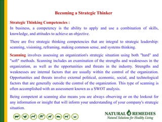 Strategic Thinking Competencies :
In business, a competency is the ability to apply and use a combination of skills,
knowledge, and attitudes to achieve an objective.
There are five strategic thinking competencies that are integral to strategic leadership:
scanning, visioning, reframing, making common sense, and systems thinking.
Scanning involves assessing an organization's strategic situation using both "hard" and
"soft" methods. Scanning includes an examination of the strengths and weaknesses in the
organization, as well as the opportunities and threats in the industry. Strengths and
weaknesses are internal factors that are usually within the control of the organization.
Opportunities and threats involve external political, economic, social, and technological
factors that are generally outside the control of the organization. This type of scanning is
often accomplished with an assessment known as a SWOT analysis.
Being competent at scanning also means you are always observing or on the lookout for
any information or insight that will inform your understanding of your company's strategic
situation.
Becoming a Strategic Thinker
 