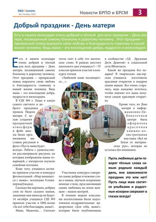 Новости БРПО и БРСМ 3ЭХО-9SCHOOL
№1 Ноябрь 2020
Добрый праздник - День матери
Есть в нашем календаре очень добрый и тёплый для всех праздник – День ма-
тери, посвященный самому близкому и дорогому человеку. Этот праздник –
прекрасный повод выразить свою любовь и благодарность главному в нашей
жизни человеку. Ведь мама – это воплощение добра, мудрости и милосердия.
Е
сть в нашем календаре
очень добрый и тёплый
для всех праздник – День
матери, посвященный самому
близкому и дорогому человеку.
Этот праздник – прекрасный
повод выразить свою любовь
и благодарность главному в
нашей жизни человеку. Ведь
мама – это воплощение добра,
мудрости и милосердия.
В СШ №9 г. Лиды в канун
самого светлого и до-
брого праздника
прошла Неделя
матери. С це-
лью создания
праздничной
а т м о с ф е р ы
в фойе шко-
лы были орга-
низованы вы-
ставки рисунков и
фото «Пусть мама будет
всегда». Ребята с удовольстви-
ем рассматривали рисунки, на
которых изображены мамы то-
варищей, с интересом изучали
семейные коллажи.
Коме того, учащиеся актив-
но приняли участие в конкурсе
фотоколлажей «Мир начинает-
ся с мамы», челлендже #слова-
першаеўжыцці.
Сколько бы хороших, добрых
слов не было сказано мамам,
лишними они никогда не будут.
14 октября учащиеся СШ №9
приняли участие в SMS-волне
«За всё тебя благодарю, мама!».
Мама. Мамочка… Сколько
тепла таит в себе это магиче-
ское слово. В рамках шестого
школьного дня учащиеся I – IV
классов приняли участие в кон-
курсе чтецов
«Любимой маме посвящает-
ся…».
Участники конкурса говори-
ли самые добрые и нежные сло-
ва о мамах, звучали искренние,
нежные стихи, прославляющие
самых любимых на земле жен-
щин – наших матерей.
В течение недели классны-
ми коллективами были подго-
товлены поздравительные ви-
деоролики «Для тебя, мама!»,
которые были опубликованы
в сообществе «3Д: Дружные
Дети Девятой» в социальной
сети ВКонтакте.
Какой же праздник без по-
дарка? В творческих мастер-
ских учащиеся изготовили
красивые открытки в подарок
своим мамам. Все очень стара-
лись, ведь каждому хотелось,
чтобы именно его мама полу-
чила самую красивую открыт-
ку.
Кроме того, ко Дню
матери в инфор-
мационно-би-
б л и о т е ч н о м
центре была
о ф о р м л е н а
к р а с о ч н а я
книжно-ил-
люстративная
выставка «Всё на
Земле от материн-
ских рук», которая не
осталась без внимания.
Пусть любимые дети го-
ворят тёплые слова са-
мым родным каждый
день, вне зависимости
праздник это или нет!
Пусть лица мам светят-
ся улыбками и радост-
ные искорки сверкают в
глазах всегда!
 