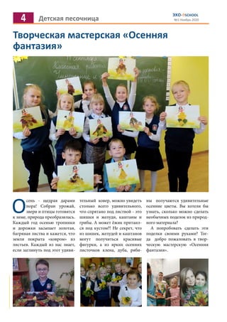 4 Детская песочница
ЭХО-9SCHOOL
№1 Ноябрь 2020
Творческая мастерская «Осенняя
фантазия»
О
сень - щедрая дарами
пора! Собран урожай,
звери и птицы готовятся
к зиме, природа преобразилась.
Каждый год осенью тропинки
и дорожки засыпает золотая,
багряная листва и кажется, что
земля покрыта «ковром» из
листьев. Каждый из нас знает,
если заглянуть под этот удиви-
тельный ковер, можно увидеть
столько всего удивительного,
что спрятано под листвой - это
шишки и желуди, каштаны и
грибы. А может ёжик притаил-
ся под кустом?! Не секрет, что
из шишек, желудей и каштанов
могут получиться красивые
фигурки, а из ярких осенних
листочков клена, дуба, ряби-
ны получаются удивительные
осенние цветы. Вы хотели бы
узнать, сколько можно сделать
необычных поделок из природ-
ного материала?
А попробовать сделать эти
поделки своими руками? Тог-
да добро пожаловать в твор-
ческую мастерскую «Осенняя
фантазия».
 