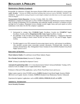 BENJAMIN A PHILLIPS PAGE 2
PROFESSIONAL PROFILE (Continued)
Responsible for submission of Supply Discrepancy Reports (SDR) and works with wholesale to ensure proper
supply discipline. Overseen all SARSS transactions including daily processes such as TRANSIN, TRANOUT, and
CLOSEOUT. Responsible for creating all reports to send to higher command and collect data to use for supply analyzing
within the Brigade.
Transportation Vehicle Dispatcher - Fort Lee, VA (July.2006 - Feb. 2009)
Maintained a company level motor pool as a PLL/ SAMS-E (Standard Army Maintenance System- Enhanced)
clerk. In charge of maintaining PLL by replenishing and conducting monthly inventories to maintain accuracy
and high level of readiness. Maintained service schedule records, supply status, and cycle reports as well as
maintenance work orders for all of the company’s equipment.
 Instrumental in winning three USARAK Supply Excellence Awards, two USARPAC Supply
Excellence Awards, and two Department of the Army Supply Excellence Awards.
 Key individual in the execution of the Single Stock Fund (SSF) Milestone 3. Deployed to Operation
Iraqi Freedom working as Stock Control NCOIC for Class II, III, IV, VII, and IX Supply Support
Activity.
 Provided support to over 298 customers by processing request, turn-ins, and customer reconciliations.
Also provided accurate status concerning customer documents. Performed daily closeouts and
maintain demand history files. Distinguished Honor Graduate for the (SARSS) Standard Army Retail
Supply System Level-1.
EDUCATION & TRAINING
Music Industry Studies| 18 credit hours toward Music Industry Degree
West Florida Christian School, Sarasota,FL | Diploma
PLDC (Primary Leadership Development Course)
Automated Logistical Specialist - U.S. Army Quartermaster School| Advanced Individual Training (AIT),
trained to work on multiple levels of supply/maintenance support.
Proficient in Microsoft Office applications such as Word, PowerPoint, Excel, and Access.
Subject matter expert in Army STAMIS systems, SARSS (Standard Army Retail Supply System), ULLS-
AE (Unit Level Logistic System- Aviation), SAMS-E (Standard Army Maintenance System- Enhanced).
Experienced in logistical applications such as LIW, LOGSA, FEDLOG,ILAP,and AEPS.
ADDITIONAL INFORMATION
Secret Security Clearance
 