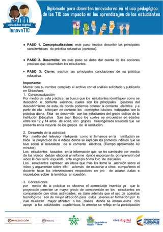 ● PASO 1. Conceptualización: este paso implica describir las principales
características de práctica educativa (contexto).
● PASO 2. Desarrollo: en este paso se debe dar cuenta de las acciones
precisas que desarrollan los estudiantes.
 PASO 3. Cierre: escribir las principales conclusiones de su práctica
educativa.
Importante:
Marcar con su nombre completo el archivo con el análisis solicitado y publicarlo
en Slideshare.
1. Conceptualización
Por medio de esta práctica se busca que los estudiantes identifiquen como se
descubrió la corriente eléctrica, cuales son los principales gestores del
descubrimiento de esta, de donde podemos obtener la corriente eléctrica y a
partir de ello coloquen en contexto los conceptos básicos trabajados con la
práctica diaria. Esta se desarrolla con los estudiantes del grado octavo de la
Institución Educativa San Juan Bosco los cuales se encuentran en edades
entre los 12 y 14 años de edad, son grupos heterogéneos situación que se
presenta en la mayoría de los grupos de la institución.
2. Desarrollo de la actividad:
Por medio del televisor inteligente como lo llamamos en la institución se
hace la proyección de 4 videos donde se explican los primeros indicios que se
tuvo sobre la naturaleza de la corriente eléctrica. (Tiempo aproximado 40
minutos)
Los estudiantes basados en la información que se les suministró por medio
de los videos debían elaborar un informe donde expongan la comprensión del
video la cual será expuesta ante el grupo como foro de discusión.
Los estudiantes expresan las ideas que más les llamó la atención sobre el
video y argumentan sobre ello, además de escuchar a otros compañeros el
docente hace las intervenciones respectivas en pro de aclarar dudas e
inquietudes sobre la temática en cuestión.
3. Conclusiones
por medio de la práctica se observa el aprendizaje invertido ya que la
proyección permiten un mayor grado de comprensión en los estudiantes en
comparación con otras actividades, es claro además que el uso de aparatos
tecnológicos son de mayor atracción para estos jóvenes en formación por lo
cual muestran mayor afinidad a las clases donde se utilizan estos con
apoyo a las actividades académicas, lo anterior se refleja en la participación
 