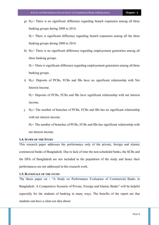 A STUDY ON PERFORMANCE EVALUATION OF THE COMMERCIAL BANKS IN BANGLADESH Chapter - 1
PAGE 4
g) HO= There is no significant difference regarding branch expansion among all three
banking groups during 2008 to 2014.
H1= There is significant difference regarding branch expansion among all the three
banking groups during 2008 to 2014.
h) HO= There is no significant difference regarding employement generation among all
three banking groups.
H1= There is significant difference regarding employement generation among all three
banking groups.
i) HO= Deposits of PCBs, FCBs and IBs have no significant relationship with Net
Interest Income.
H1= Deposits of PCBs, FCBs and IBs have significant relationship with net interest
income.
j. HO= The number of branches of PCBs, FCBs and IBs has no significant relationship
with net interest income.
H2= The number of branches of PCBs, FCBs and IBs has significant relationship with
net interest income.
1.4. SCOPE OF THE STUDY
This research paper addresses the performance only of the private, foreign and islamic
commercial banks of Bangladesh. Due to lack of time the non-scheduled banks, the SCBs and
the DFIs of Bangladesh are not included in the population of the study and hence their
performances are not addressed in this research work.
1.5. RATIONALE OF THE STUDY
The thesis paper on - “A Study on Performance Evaluation of Commercial Banks in
Bangladesh: A Comparative Scenario of Private, Foreign and Islamic Banks” will be helpful
especially for the students of banking in many ways. The benefits of the report are that
students can have a clear-cut idea about:
 