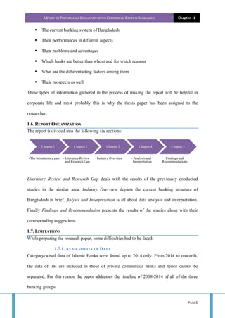 A STUDY ON PERFORMANCE EVALUATION OF THE COMMERCIAL BANKS IN BANGLADESH Chapter - 1
PAGE 5
 The current banking system of Bangladesh
 Their performances in different aspects
 Their problems and advantages
 Which banks are better than whom and for which reasons
 What are the differentiating factors among them
 Their prospects as well
These types of information gathered in the process of making the report will be helpful in
corporate life and most probably this is why the thesis paper has been assigned to the
researcher.
1.6. REPORT ORGANIZATION
The report is divided into the following six sections:
Literature Review and Research Gap deals with the results of the previously conducted
studies in the similar area. Industry Overview depicts the current banking structure of
Bangladesh in brief. Anlysis and Interpretation is all about data analysis and interpretation.
Finally Findings and Recommendation presents the results of the studies along with their
corresponding suggestions.
1.7. LIMITATIONS
While preparing the research paper, some difficulties had to be faced:
1.7.1. AVAILABILITY OF DATA
Category-wised data of Islamic Banks were found up to 2014 only. From 2014 to onwards,
the data of IBs are included in those of private commercial banks and hence cannot be
separated. For this reason the paper addresses the timeline of 2008-2014 of all of the three
banking groups.
Chapter 1
• The Introductory part
Chapter 2
•Literature Review
and Research Gap
Chapter 3
•Industry Overview
Chapter 4
•Analysis and
Interpretation
Chapter 5
•Findings and
Recommendations
 