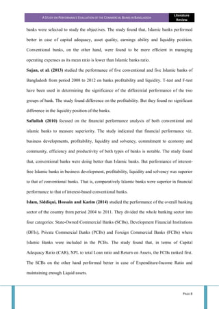 A STUDY ON PERFORMANCE EVALUATION OF THE COMMERCIAL BANKS IN BANGLADESH
Literature
Review
PAGE 8
banks were selected to study the objectives. The study found that, Islamic banks performed
better in case of capital adequacy, asset quality, earnings ability and liquidity position.
Conventional banks, on the other hand, were found to be more efficient in managing
operating expenses as its mean ratio is lower than Islamic banks ratio.
Sujan, et al. (2013) studied the performance of five conventional and five Islamic banks of
Bangladesh from period 2008 to 2012 on banks profitability and liquidity. T-test and F-test
have been used in determining the significance of the differential performance of the two
groups of bank. The study found difference on the profitability. But they found no significant
difference in the liquidity position of the banks.
Safiullah (2010) focused on the financial performance analysis of both conventional and
islamic banks to measure superiority. The study indicated that financial performance viz.
business developments, profitability, liquidity and solvency, commitment to economy and
community, efficiency and productivity of both types of banks is notable. The study found
that, conventional banks were doing better than Islamic banks. But performance of interest-
free Islamic banks in business development, profitability, liquidity and solvency was superior
to that of conventional banks. That is, comparatively Islamic banks were superior in financial
performance to that of interest-based conventional banks.
Islam, Siddiqui, Hossain and Karim (2014) studied the performance of the overall banking
sector of the country from period 2004 to 2011. They divided the whole banking sector into
four categories: State-Owned Commercial Banks (SCBs), Development Financial Institutions
(DFIs), Private Commercial Banks (PCBs) and Foreign Commercial Banks (FCBs) where
Islamic Banks were included in the PCBs. The study found that, in terms of Capital
Adequacy Ratio (CAR), NPL to total Loan ratio and Return on Assets, the FCBs ranked first.
The SCBs on the other hand performed better in case of Expenditure-Income Ratio and
maintaining enough Liquid assets.
 