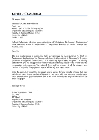 ii
LETTER OF TRANSMITTAL
31 August 2016
Professor Dr. Md. Rafiqul Islam
Supervisor
Thesis Paper of regular MBA program
Department of Banking and Insurance
Faculty of Business Studies (FBS)
University of Dhaka
Dhaka - 1000
Subject: Submission of thesis paper on the topic of “A Study on Performance Evaluation of
the Commercial Banks in Bangladesh: A Comparative Scenario of Private, Foreign and
Islamic Banks”
Dear Sir,
This is a great pleasure to inform you that I have prepared the thesis paper on “A Study on
Performance Evaluation of the Commercial Banks in Bangladesh: A Comparative Scenario
of Private, Foreign and Islamic Banks” as a part of my regular MBA Program. The making
of the report gave me an opportunity to know about the banking sector of the country and the
comparative performances of the selected three banking groups. I tried the utmost I was
capable of preparing this paper and hope it will satisfy your expectation.
With due respect, I would like to request you to excuse for any mistake of mine that may
exist in this paper despite my best effort and to view them with your generous consideration.
I will be available at your convenient time if and when necessary for any further clarification
about this paper.
Sincerely Yours
………………………………………….
Hasan Mohammad Tareq
ID.: 778
17th
Batch
Regular MBA Program
Department of Banking and Insurance
Faculty of Business Studies (FBS)
University of Dhaka
 
