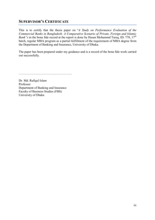 iii
SUPERVISOR’S CERTIFICATE
This is to certify that the thesis paper on “A Study on Performance Evaluation of the
Commercial Banks in Bangladesh: A Comparative Scenario of Private, Foreign and Islamic
Bank”s in the bona fide record at the report is done by Hasan Mohammd Tareq, ID: 778, 17th
batch, regular MBA program as a partial fulfillment of the requirement of MBA degree from
the Department of Banking and Insurance, University of Dhaka.
The paper has been prepared under my guidance and is a record of the bona fide work carried
out successfully.
……………………………………………
Dr. Md. Rafiqul Islam
Professor
Department of Banking and Insurance
Faculty of Business Studies (FBS)
University of Dhaka
 