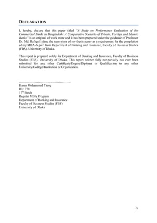 iv
DECLARATION
I, hereby, declare that this paper titled “A Study on Performance Evaluation of the
Commercial Banks in Bangladesh: A Comparative Scenario of Private, Foreign and Islamic
Banks” is an original of work mine and it has been prepared under the guidance of Professor
Dr. Md. Rafiqul Islam, the supervisor of my thesis paper as a requirement for the completion
of my MBA degree from Department of Banking and Insurance, Faculty of Business Studies
(FBS), University of Dhaka.
This report is prepared solely for Department of Banking and Insurance, Faculty of Business
Studies (FBS), University of Dhaka. This report neither fully nor partially has ever been
submitted for any other Certificate/Degree/Diploma or Qualification to any other
University/College/Institution or Organization.
………………………………………….
Hasan Mohammad Tareq
ID.: 778
17th
Batch
Regular MBA Program
Department of Banking and Insurance
Faculty of Business Studies (FBS)
University of Dhaka
 