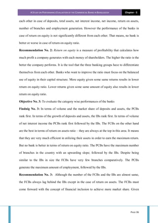 A STUDY ON PERFORMANCE EVALUATION OF THE COMMERCIAL BANKS IN BANGLADESH Chapter - 5
PAGE 36
each other in case of deposits, total assets, net interest income, net income, return on assets,
number of branches and employment generation. However the performance of the banks in
case of return on equity is not significantly different from each other. That means, no bank is
better or worse in case of return on equity ratio.
Recommendation No. 2: Return on equity is a measure of profitability that calculates how
much profit a company generates with each money of shareholders. The higher the ratio is the
better the company performs. It is the tool that the three banking groups have to differentiate
themselves from each other. Banks who want to improve the ratio must focus on the balanced
use of equity in their capital structure. More equity given some same returns results in lower
return on equity ratio. Lower returns given some same amount of equity also results in lower
return on equity ratio.
Objective No. 3: To evaluate the category wise performances of the banks
Findnig No. 3: In terms of volume and the market share of deposits and assets, the PCBs
rank first. In terms of the growth of deposits and assets, the IBs rank first. In terms of volume
of net interest income the PCBs rank first followed by the IBs. The FCBs on the other hand
are the best in terms of return on assets ratio – they are always at the top in this area. It means
that they are very much efficient in utilizing their assets in order to earn the maximum return.
But no bank is better in terms of return on equity ratio. The PCBs have the maximum number
of branches in the country with an upwarding slope; followed by the IBs. Despite being
similar to the IBs in size the FCBs have very few branches comparatively. The PCBs
generate the maximum amount of employment, followed by the IBs.
Recommendation No. 3: Although the number of the FCBs and the IBs are almost same,
the FCBs always lag behind the IBs except in the case of return on assets. The FCBs must
come forward with the concept of financial inclusion to achieve more market share. Given
 