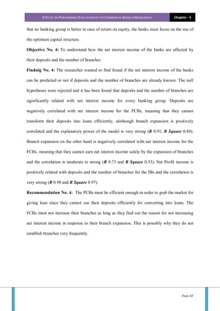 A STUDY ON PERFORMANCE EVALUATION OF THE COMMERCIAL BANKS IN BANGLADESH Chapter - 5
PAGE 37
that no banking group is better in case of return on equity, the banks must focus on the use of
the optimum capital structure.
Objective No. 4: To understand how the net interest income of the banks are affected by
their deposits and the number of branches
Findnig No. 4: The researcher wanted to find found if the net interest income of the banks
can be predicted or not if deposits and the number of branches are already known. The null
hypotheses were rejected and it has been found that deposits and the number of branches are
significantly related with net interest income for every banking group. Deposits are
negatively correlated with net interest income for the PCBs, meaning that they cannot
transform their deposits into loans efficiently, alothough branch expansion is positively
correlated and the explanatory power of the model is very strong (R 0.91, R Square 0.84).
Branch expansion on the other hand is negatively correlated with net interest income for the
FCBs, meaning that they cannot earn net interest income solely by the expansion of branches
and the correlation is moderate to strong (R 0.73 and R Square 0.53). Net Profit income is
positively related with deposits and the number of branches for the IBs and the correlation is
very strong (R 0.98 and R Square 0.97).
Recommendation No. 4: The PCBs must be efficient enough in order to grab the market for
giving loan since they cannot use their deposits efficiently for converting into loans. The
FCBs must not increase their branches as long as they find out the reason for not increasing
net interest income in response to their branch expansion. This is possibly why they do not
establish branches very frequently.
 