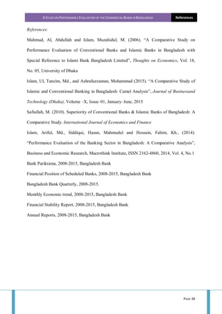 A STUDY ON PERFORMANCE EVALUATION OF THE COMMERCIAL BANKS IN BANGLADESH References
PAGE 38
References:
Mahmud, Al, Abdullah and Islam, Muzahidul, M. (2006). “A Comparative Study on
Performance Evaluation of Conventional Banks and Islamic Banks in Bangladesh with
Special Reference to Islami Bank Bangladesh Limited”, Thoughts on Economics, Vol. 18,
No. 05, University of Dhaka
Islam, Ul, Tanzim, Md., and Ashrafuzzaman, Mohammad (2015). “A Comparative Study of
Islamic and Conventional Banking in Bangladesh: Camel Analysis”, Journal of Businessand
Technology (Dhaka), Volume –X, Issue–01, January–June, 2015
Safiullah, M. (2010). Superiority of Conventional Banks & Islamic Banks of Bangladesh: A
Comparative Study. International Journal of Economics and Finance
Islam, Ariful, Md., Siddiqui, Hasan, Mahmudul and Hossain, Fahim, Kh., (2014).
“Performance Evaluation of the Banking Sector in Bangladesh: A Comparative Analysis”,
Business and Economic Research, Macrothink Institute, ISSN 2162-4860, 2014, Vol. 4, No.1
Bank Parikrama, 2008-2015, Bangladesh Bank
Financial Position of Scheduled Banks, 2008-2015, Bangladesh Bank
Bangladesh Bank Quarterly, 2008-2015.
Monthly Economic trend, 2008-2015, Bangladesh Bank
Financial Stability Report, 2008-2015, Bangladesh Bank
Annual Reports, 2008-2015, Bangladesh Bank
 