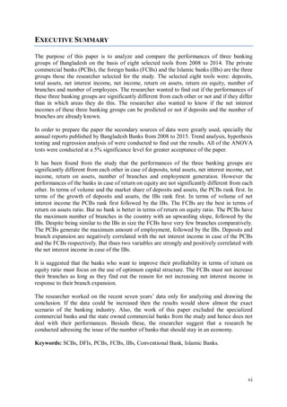vi
EXECUTIVE SUMMARY
The purpose of this paper is to analyze and compare the performances of three banking
groups of Bangladesh on the basis of eight selected tools from 2008 to 2014. The private
commercial banks (PCBs), the foreign banks (FCBs) and the Islamic banks (IBs) are the three
groups those the researcher selected for the study. The selected eight tools were: deposits,
total assets, net interest income, net income, return on assets, return on equity, number of
branches and number of employees. The researcher wanted to find out if the performances of
these three banking groups are significantly different from each other or not and if they differ
than in which areas they do this. The researcher also wanted to know if the net interest
incomes of these three banking groups can be predicted or not if deposits and the number of
branches are already known.
In order to prepare the paper the secondary sources of data were greatly used, specially the
annual reports published by Bangladesh Banks from 2008 to 2015. Trend analysis, hypothesis
testing and regression analysis of were conducted to find out the results. All of the ANOVA
tests were conducted at a 5% significance level for greater acceptance of the paper.
It has been found from the study that the performances of the three banking groups are
significantly different from each other in case of deposits, total assets, net interest income, net
income, return on assets, number of branches and employment generation. However the
performances of the banks in case of return on equity are not significantly different from each
other. In terms of volume and the market share of deposits and assets, the PCBs rank first. In
terms of the growth of deposits and assets, the IBs rank first. In terms of volume of net
interest income the PCBs rank first followed by the IBs. The FCBs are the best in terms of
return on assets ratio. But no bank is better in terms of return on equity ratio. The PCBs have
the maximum number of branches in the country with an upwarding slope, followed by the
IBs. Despite being similar to the IBs in size the FCBs have very few branches comparatively.
The PCBs generate the maximum amount of employment, followed by the IBs. Deposits and
branch expansion are negatively correlated with the net interest income in case of the PCBs
and the FCBs respectively. But thses two variables are strongly and positively correlated with
the net interest income in case of the IBs.
It is suggested that the banks who want to improve their profitability in terms of return on
equity ratio must focus on the use of optimum capital structure. The FCBs must not increase
their branches as long as they find out the reason for not increasing net interest income in
response to their branch expansion.
The researcher worked on the recent seven years’ data only for analyzing and drawing the
conclusion. If the data could be increased then the results would show almost the exact
scenario of the banking industry. Also, the work of this paper excluded the specialized
commercial banks and the state owned commercial banks from the study and hence does not
deal with their performances. Besieds these, the researcher suggest that a research be
conducted adressing the issue of the number of banks that should stay in an economy.
Keywords: SCBs, DFIs, PCBs, FCBs, IBs, Conventional Bank, Islamic Banks.
 