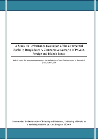 A Study on Performance Evaluation of the Commercial
Banks in Bangladesh: A Comparative Scenario of Private,
Foreign and Islamic Banks
A thesis paper that measures and compares the performaces of three banking groups in Bangladesh
form 2008 to 2014
Submitted to the Department of Banking and Insurance, University of Dhaka as
a partial requirement of MBA Program of 2015
 