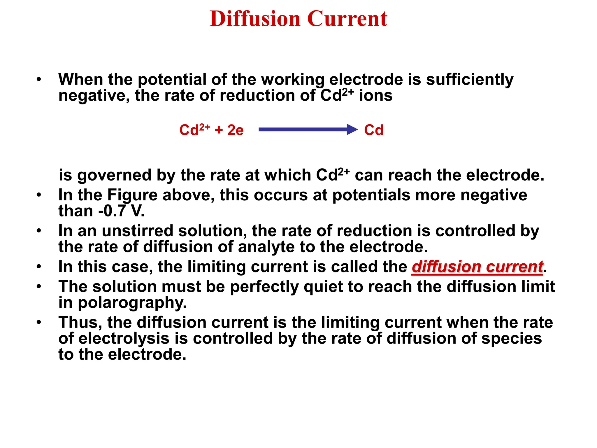Diffusion Current
• When the potential of the working electrode is sufficiently
negative, the rate of reduction of Cd2+ ions
is governed by the rate at which Cd2+ can reach the electrode.
• In the Figure above, this occurs at potentials more negative
than -0.7 V.
• In an unstirred solution, the rate of reduction is controlled by
the rate of diffusion of analyte to the electrode.
• In this case, the limiting current is called the diffusion current.
• The solution must be perfectly quiet to reach the diffusion limit
in polarography.
• Thus, the diffusion current is the limiting current when the rate
of electrolysis is controlled by the rate of diffusion of species
to the electrode.
Cd2+ + 2e Cd
 