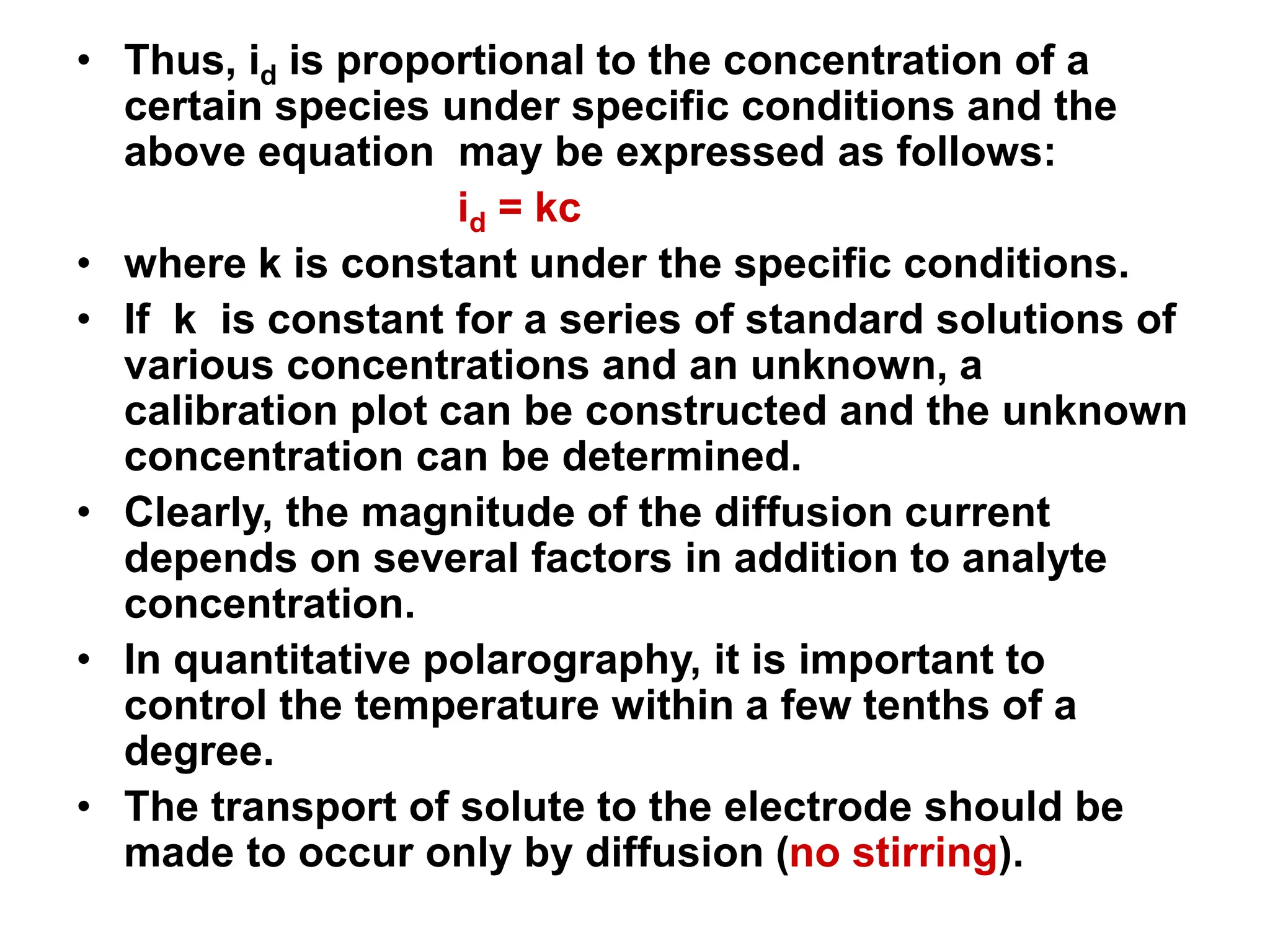 • Thus, id is proportional to the concentration of a
certain species under specific conditions and the
above equation may be expressed as follows:
id = kc
• where k is constant under the specific conditions.
• If k is constant for a series of standard solutions of
various concentrations and an unknown, a
calibration plot can be constructed and the unknown
concentration can be determined.
• Clearly, the magnitude of the diffusion current
depends on several factors in addition to analyte
concentration.
• In quantitative polarography, it is important to
control the temperature within a few tenths of a
degree.
• The transport of solute to the electrode should be
made to occur only by diffusion (no stirring).
 