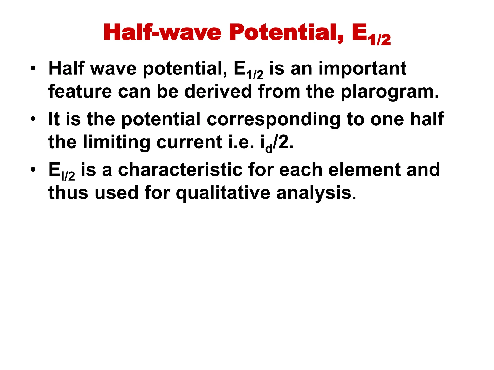 Half-wave Potential, E1/2
• Half wave potential, E1/2 is an important
feature can be derived from the plarogram.
• It is the potential corresponding to one half
the limiting current i.e. id/2.
• El/2 is a characteristic for each element and
thus used for qualitative analysis.
 