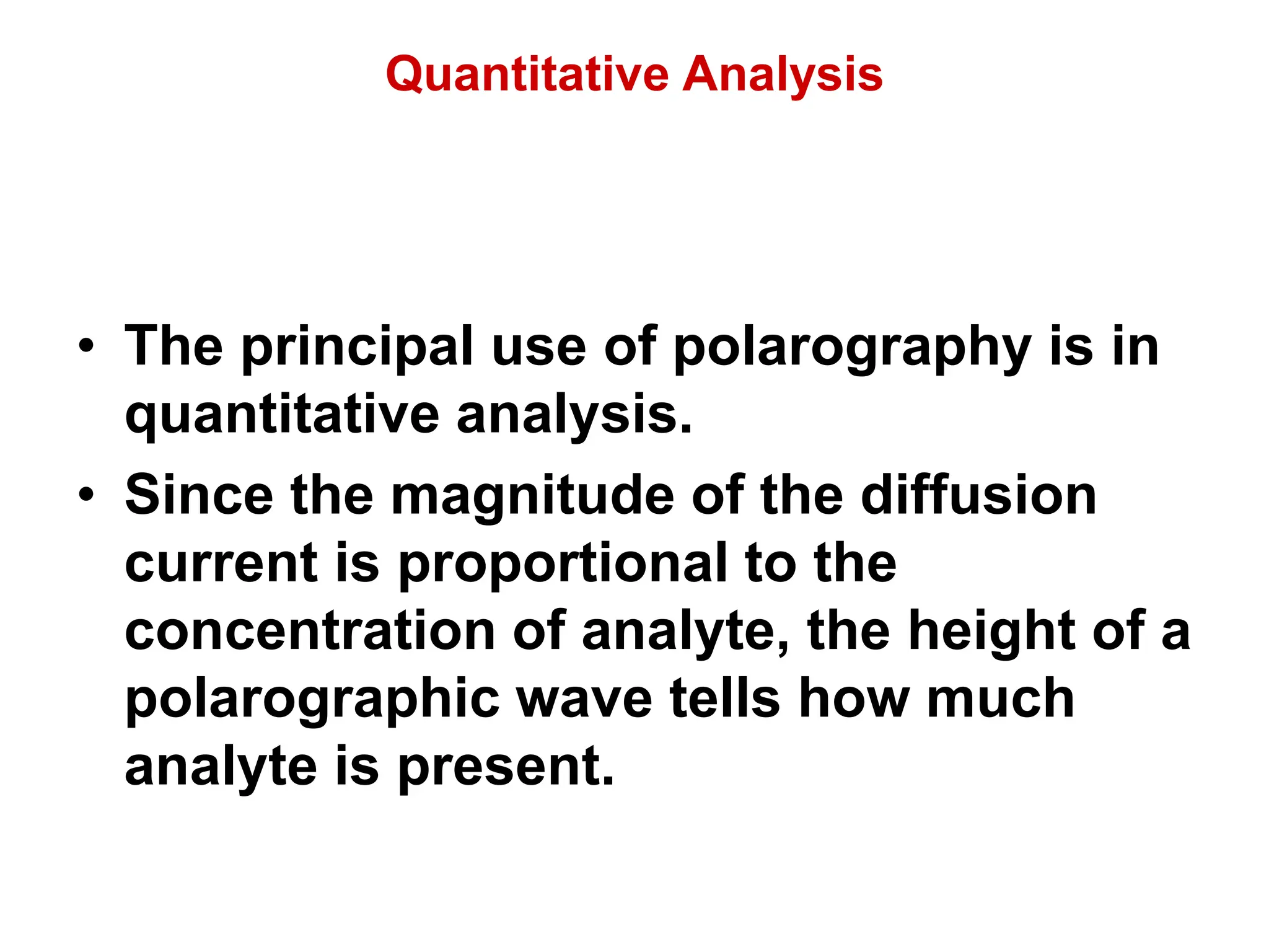 Quantitative Analysis
• The principal use of polarography is in
quantitative analysis.
• Since the magnitude of the diffusion
current is proportional to the
concentration of analyte, the height of a
polarographic wave tells how much
analyte is present.
 